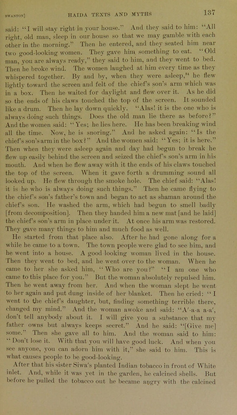 said: “I will stay right in your house.” And tlicy said to him: “All right, old man, sleep in our house so that we may gamble with each other in the morning.” Then he entered, and they seated him near two good-looking women. They gave him something to eat. “ Old man, you are alwaj's ready,” they said to him, and the}^ went to bed. Then he broke wind. The women laughed at him every time as they whispered together. By and by, when they Avere asleep,** he HeAV lightly toAvard the screen and felt of the chief's son’s arm which Avas in a box. Then he Avaited for daylight and IleAv over it. As he did so the ends of his claws touched the top of the screen. It sounded like a drum. Then he lay doAvn quickly. “Alas! it is the one who is alAva}'s doing such things. Docs the old man lie there as before?” And the Avomen said: “ Yes; he lies here. Me has been breaking Avind all the time. Noav, he is snoring.” And he asked again: “Is the chief’s son’s arm in the box?” And the Avomen said: “Yes; it is here.” Then when they were asleep again and day had begun to break he iieAV up easily behind the screen and seized the chief’s son’s arm in his mouth. And Avhen he flcAV aAvay AA'ith it the ends of his claAVS touched the top of the screen. When it gave forth a drumming sound all looked up. lie flcAv through the smoke hole. The chief said: “Alas! it is he who is ahva3’s doing such things.” Then he came tl3’ing to the chiefs son’s father’s town and began to act as shaman around the chief’s son. lie Avashed the arm, Avhieh had begun to smell badl3'^ [from decomposition]. Then the3 handed him a new mat [and he laid] the chief’s son’s arm in jilace under it. At once his arm Avas restored. Thc3’^ gave man3 things to him and much food as Avell. lie started from that place also. After he had gone along for a Avhile he came to a town. The toAvn people Avere glad to see him, and he Avent into a house. A good looking Avoman lived in the house. Then the3' A\’ent to bed, and he Avent over to the Avoman. When he came to her she asked him, “Who are 3^11?” “I am one aa'Iio came to this place for you.” But the Avoman absolutely repulsed him. Then he Avent aAvay from her. And AAdien the AVoman slept he Avent to her again and put dung inside of her blanket. Then he cried: “ I Avent to tlie chief's daughter, but, finding something terrible there, changed my mind.” And the Avoman aAvoke and said: “A'-a-a a-a', don t tell any^body about it. I Avill givm 3’ou a sub.stance that my father oaviis but ahvays keeps secret.” And he said: “[Give me] some.” Then she gave all to him. And the Avoman said to him: “ Don’t lose it. With that 3’^t)u 'vill hav'c good luck. And Avhen 3'^ou see anyone, 3mu can adorn him Avith it,” she said to him. This is AA'hat causes people to be good-looking. After that his sister SiAva's planted Indian tobacco in front of White inlet. And, Avhile it Avas 3'et in the garden, he calcined shells. But before he pulled the tobacco out ho became angry Avith the calcined