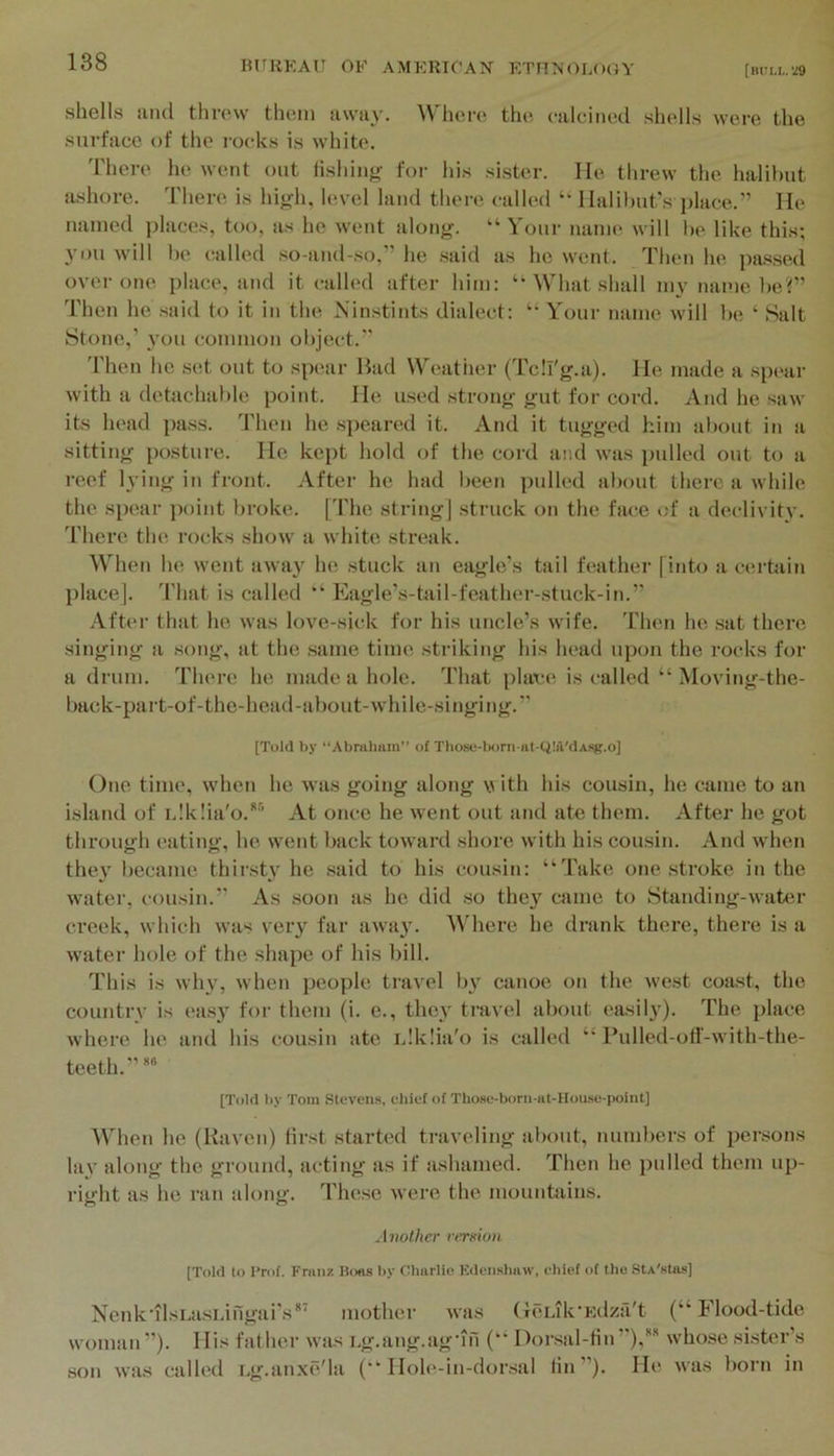 shells !ind threw them awiiy. \\'here the calcined shells wei-e the surface of the rocks is white. 'riiere he went out fishing for his sister. He threw the halibut ashore. There is high, level land there called “ llalil)ut’s i)lace.” He named ])laces, too, as he went along. “ Your name will he like this; 3’ou w'ill be called so-and-so,” he said as he went. Then he passed over one place, atid it called after him: ‘‘What shall my name l)e?” Then he said to it in the Ninstints dialect: “ Your name will l)e ‘ Salt Stone,’ vou common ol)ject.” 'I'lien he set out to spcair Bad Weather (Tcli'g.a). He made a spt>ar with a detachable point. He used strong gut for cord. And he saw its head pass. Then he .s])eared it. And it tugged him about in a sitting posture. He kept hold of the cord and was pulled out to a reef l\’ing in front. After he had been pulled about there a while the spear point broke. [The string] .struck on the face of a declivitv. There the rocks show a white streak. When he went away he stuck an eagle’s tail feather [into a certain place]. That is called Eagle’s-tail-feather-stuck-in.” After that he was love-sick for his uncle’s wife. Then he ,sat there singing a .song, at the .same time striking his head upon the rocks for a drum. There he made a hole. That [)lace is called “ Moving-the- back-part-of-the-head-about-while-singing.’’ [Told by “Abrahum” of Those-tM)rn-at-Ci!il'dAsg.o] One time, when he was going along v ith his cousin, he came to an island of idklia'o.*’* At once he went out and ate them. After he got through eating, he went back toward shore with his cousin. And when the}' became thirsty he said to his cousin: “Take one .stroke in the water, cousin.” As .soon as he did so they came to Standing-water creek, which was very far away. Where he drank there, there is a water hole of the shape of his bill. This is why, when people travel by canoe on the west coast, the country is ea.sy for them (i. e., they travel about easily). The place where he and his cousin ate idklia'o is called “ Pulled-otf-with-the- teeth.” [Told by Tom Slovens, chief of Those-born-at-Hou.se-point] When he (Haven) first started traveling about, numbers of persons lay along the ground, acting as if ashamed. Then he pulled them up- right as he ran along. These were the mountains. Another rer»ion [Told to Crof. Franz Boas by Charlio Kdensliaw, chief of the StA'stas] Nenk'ilsi.a.sLingai's*‘ mother was (TCuk'Kdzfi't (“Flood-tide woman ”). His father was ug.ang.agMii (“ Dorsal-tin ’’),'' whose si.ster’s son was called Lg.anxe'la (“ Hole-in-dor.sal tin”). He was born in