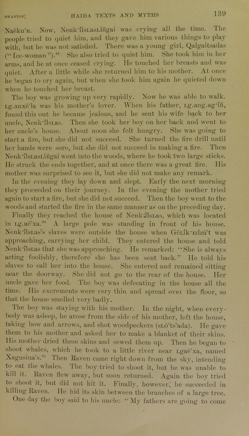 Naoku'n. Now, NenkllsLasLiilgai was fiyiiig all the time. The people tried to (piict him, and the3^ gave him various things to pla^' with, but he was not satisfied. There was a young girl, Qalgaitsadas (“ Ice-woman She also tried to (piiet him. She took him in her arms, and he at once ceased ciying. He touched her breasts and was (|uiet. After a little while she returned him to his mother. At once he I)egan to cry again, but when she took him again he (piieted down when he touched her breast. The bo\' was growing up veiy rapidly. Now he was able to walk. Lg.anxe'la was his mother’s lover. When his father, Lg.ang.agdn, found this out he became jealous, and he sent his wife back to her uncle, NenkdlsLas. Then she took her bo}’ on her back and went to her uncle’s house. About noon she felt hungry. She was going to start a tire, but she did not succeed. She turned the tire drill until her hands were sore, but she did not succeed in making a tire. Then NenkdlsLasLingai went into the woods, where he took two large sticks. He struck the ends together, and at once there was a great tire. His mother was surprised to see it, but she did not make any remark. In the evening they la}' down and slept. Early the next morning they proceeded on their journey. In the evening the mother tried again to start a tire, but she did not succeed. Then the boy went to the woods and started the tire in the same manner as on the preceding day. Finally they reached the house of Nenk:jlsLas, which was located in Lg.ae'xa.*’ A large pole was standing in front of his house. Nenk'ilsLas’s slaves were outsiile the house when GcLik'Edza't was approaching, carrying her child. They entered the house and told Nenk'ilsLas that she was approaching. He remarked: “She is always acting foolishly, therefore she has been sent back.” He told his slaves to call her into the house. She entered and remained sitting near the doorway. She did not go to the rear of the house. Her uncle gave her food. The l)oy was defecating in the house all the time. His excrements were very thin and spread ovei the floor, so that the house smelled very badly. I he boy was staying with his mother. In the night, when everv- l)ody was asleep, he ai’ose from the side of his mother, left the house, hd<ing bow and arrows, and shot woodpeckers (sLo'ts’ada). He gave them to his mother and asked her to make a blanket of their skins. His mother dried these skins and sewed them up. Then he began to shoot whales, which he took to a little river near Egae'xa, named Xagusiua's.”^ Then Raven came right down from the sky, intending to oat the whales. 1 he boy tried to shoot it, but he was unable to kilt it. Rav(sn flew away, but soon returned. Again the boy tried to shoot it, but did not hit it. Finally, however,' he succeeded in killing Raven. He hid its skin l)etween the branches of a large tree. One day the bov said to his uncle: My fathers are going to come