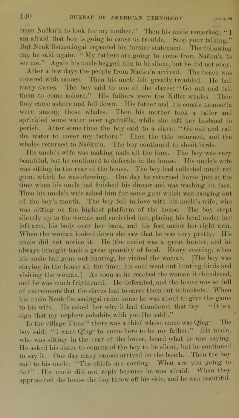 from Naeku'n to look for my mother.” Then hi.s uncle remarked; “ 1 am afraid that hoy is {,'oing to cause us trouble. Stop your talking.” But Nenk'ilsuisi.ingai rej)eated his former statement. The following day he said again: “ My fathers are going to come from Naeku'n to sec me.” Again his uncle begged him to be silent, but he did not obey. After a few days the people from Naeku'n arrived. The beach was covered with canoes. Then his uncle felt greatly troubled. He had many slaves. The boy said to one of the slaves: “Go out and tell them to come ashore.” His fathers were the Killer-whales. Then they came ashore and fell down. His father and his cousin i.ganxe'la were among those whales. Then his mother took a bailer and sprinkled some water over uganxe'la, while she left her husband to perish. After some time the boy said to a slave; “Go out and call the water to cover m\' fathers.” Then the tide returned, and the whales returned to Naeku'n. The boy continued to shoot birds. His uncle’s wife was making mats all the time. The boy was very beautiful, but he continued to defecate in the house. His uncle’s wife was sitting in the rear of the house, d'he boy had collected much red gum, which he was chewing. One day he returned home just at the time when his uncle had finished his dinner and was washing his face. 'I'hen his uncle’s wife asked him for .some gum which was hanging out of the boy’s mouth. The boy fell in love with his uncle’s wife, who was sitting on the highest platform of the house. The boy cn‘})t silentl}' up to the woman and encircled her, placing his head under her left arm, his body over her back, and his feet under her right arm. M’hen the woman looked down she .saw that he was very pretty. His uncle did not notice it. He (the uncle) was a great hunter, and he alwaj’s ])rought back a great quantity of food. Kvery evening, when his uncle had gone out hunting, he visited the woman. [The boy was sta3'ing in the house all the time; his .soul went out hunting l)irds-and visiting the woman.] As soon as he reached the, woman it thundered, and he w as much frightened. He defecated, and the house >vas so full of excrements that the slaves had to carry them out in buckets. When his uncle Nenk’ilsLasi.ingai came home he w'as about to. give the game to his wife. He a.sked her why it had thundered that da}'. “It is a sign that my nephe\v cohabits Avith you [he said].” In the viliage 'I”ano“* there was a chief whose name was Qing'. The l)oy .said: “I want Qing’ to come here to be my father.” His uncle, who was sitting in the rear of the house, heard Avhat he was saying. He asked his sister to command the boy to be silent, but he continued to say it. One day many canoes arrived on the beach. Then the boy said to his uncle: “'I’he chiefs are coming. What are you going to do?” His uncl6 did not reply because he Avas afraid. When they approached the house the boy thrcAA' otl his skin, and he. aa’us beautifid.