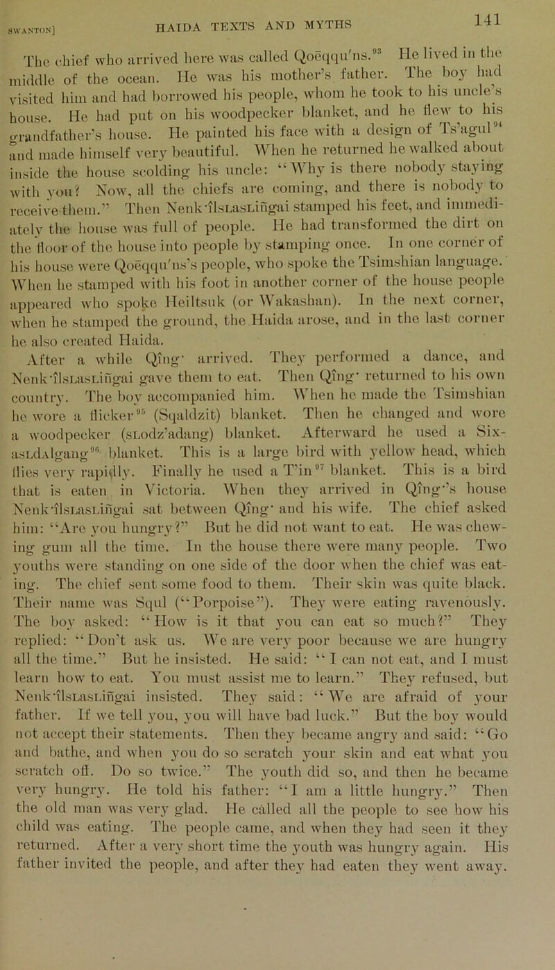 The chief who arrived here was called Qoeq(iu'ns.” He lived in the middle of the ocean. He was his mother’s father. The boy had visited him and had borrowed his people, whom he took to his uncle’s house. He had put on his woodpecker blanket, and he tiew to his iJTandfather’s hou.se. He painted his face with a design of Isagul and made himself very l>eautiful. When he returned he walked about inside the hou.se scolding his uncle: “AVhyis there nobody staying with you? Now, all the cliiefs are coming, and there is nobody to receive them.” Then Nenk’il.sLa.sLingai stamped his feet, and immedi ately the house was full of people. He had transformed the dirt on the/floor of the house into people by stamping once. In one corner of his house were Qoeqqu'ns's people, who spoke the Tsimshian language. When he .sbimped with his foot in another corner of the house people appeared who .spoke Heiltsuk (or akashan). In the next coinei, when he stamped the gi’ound, the Haida arose, and in the last corner he also created Haida. .Vfter a while Qing- arrived. They performed a dance, and Nenk-ilsLasLingai gave them to eat. Then Qing- returned to his own country. The boy accompanied him. When he made the Tsimshian he wore a dicker(Sqaldzit) blanket. Then he changed and wore a woodpecker (sLodz'adang) blanket. Afterward he used a 8ix- asEdAlgang blanket. This is a large bird with yellow head, which dies very rapidly. Finally he used aT'in” blanket. This is a bird that is eaten in Victoria. When they arrived in Qing-’s house Nenk'ilsLasLingai .sat between Qnig' and his wife. The chief asked him: “Are you hungry?” But he did not want to eat. He was chew- ing gum all the time. In the house there were many people. Two 3'ouths were standing on one side of the door when the chief was eat- ing. The chief sent .some food to them. Their skin was quite black. Their name was Squl (“Porpoise”). They were eating ravenously. The bo\' asked: “Plow is it that you can eat so much?” They replied: “Don't ask us. We are veiy poor because we are hungry all the time.” But he in.si.sted. Pie said: “ I can not eat, and I must learn how to eat. You must assist me to learn.” They refirsed, but Nenk'il.sLasi.ingai insisted. The}' said: “ AVe are afraid of }'Our father. If we tell you, you will have bad luck.” But the boy would not accept their statements. P'hen they became angry and .said: “Go and l)athe, and when 3'ou do so scratch your skin and eat what you scratch oil. PAo so twice.” The youth did so, and then he became very hungry. He told his father: “I am a little hungry.” Then the old man was very glad. He called all the people to see how his child was eating. The people came, and when they had seen it they returned. After a very short time the j'outh was hungry again. His father invited the people, and after they had eaten the}' went away.