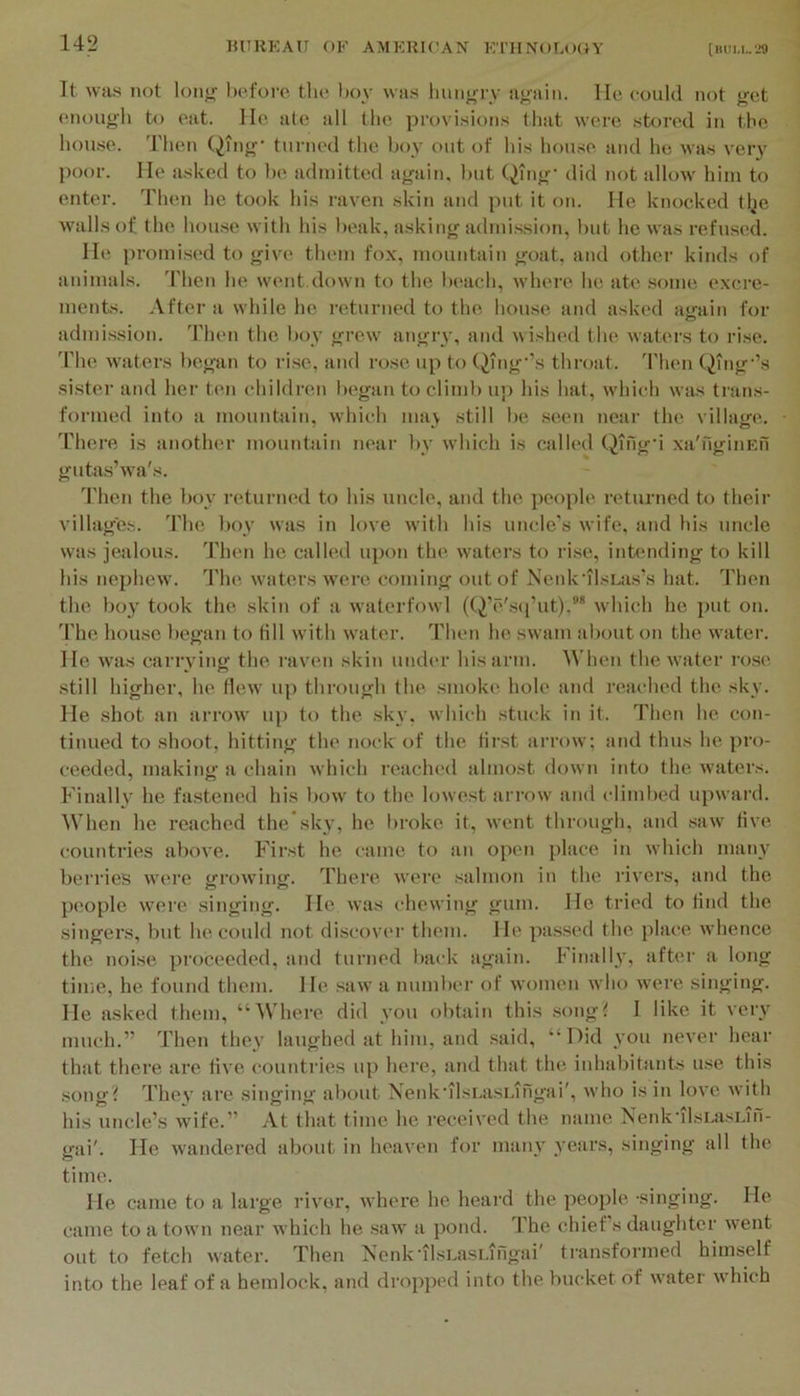 It WHS not lonjf before the boy was luui^nw a»ain. He could not get enough to eat. He ate all the provisions that were stored in the hou.se. Then Qing' turned the boy out of his lu)use and he was very poor. He asked to be admitted again, but Qing' did not allow him to enter. Then he took his raven skin and put it on. He knocked tlje walls of the hou.se with his beak, asking admi.ssion, but he was refused. He promised to give them fox, mountain goat, and other kinds of animals. Then he went down to the beach, where he ate .some excre- ments. After a while he I'eturned to the house and asked again for admi.ssion. Then the boy grew angry, and wislnal the waters to rise. 'I'he waters began to rise, and rose up to (^ing’’s throat, d'hen QTng'’s sister and her ten children began to climb up his hat, which was trans- formed into a mountain, which ma\ still be .seen near the village. There is another mountain near by w'hich is called Qing'i xa'ngiiiEn gutas’wa's. 'riien the boy returned to his uncle, and the people returned to theii’ villages. The boy was in love with his uncle's wife, and his uncle was jealous. Then he called upon the waters to rise, intending to kill his nephew. The waters w'ere coming out of Ncnk‘il.sLa.s’s hat. Then the boy took the skin of a waterfowl ((i’e'.sci’ut).* which he put on. The house began to till with water. Then he swam about on the water. He was carrying the I'aven skin under his arm. When the water rose still higher, he Hew up through the smoke, hole and reached the sky. He shot an arrow uj) to the .sky, which stuck in it. Then he con- tinued to shoot, hitting the nock of the first arrow; and thus he pro- ceeded, making a chain which reached almost down into the waters. Finally he fastened his bow to the lowest arrow and climbed upward. When he reached the”.sky, he l)roke it, went through, and saw Hve countries above. First he came to an open place in which many berries were growing. There were salmon in the rivers, and the people were .singing. He was chewing gum. He tried to find the singers, but he could not discover them. He passed the {)lace whence the noise proceeded, and turned back again. Finally, after a long time, he found them. He saw a number of women who were singing. He asked them, “^Vhere did you ol)tain this song!! I like it very much.” Then the>’ laughed at him, and .said, “Did you never hear that there are five countries up here, and that the inhabitants use this song t They are singing about NenkMlsLasLingai', who is in love with his uncle’s wife.” At that time he received the name Nenk’ilsLasLin- gai'. He wandered about in heaven for many years, singing all the time. He came to a large river, where he heard the people, singing. He came to a town near which he saw a pond. The chief’s daughter went out to fetch water. Then Nenk'ilsLasLingai' transformed himself into the leaf of a hemlock, and dropped into the bucket of water which