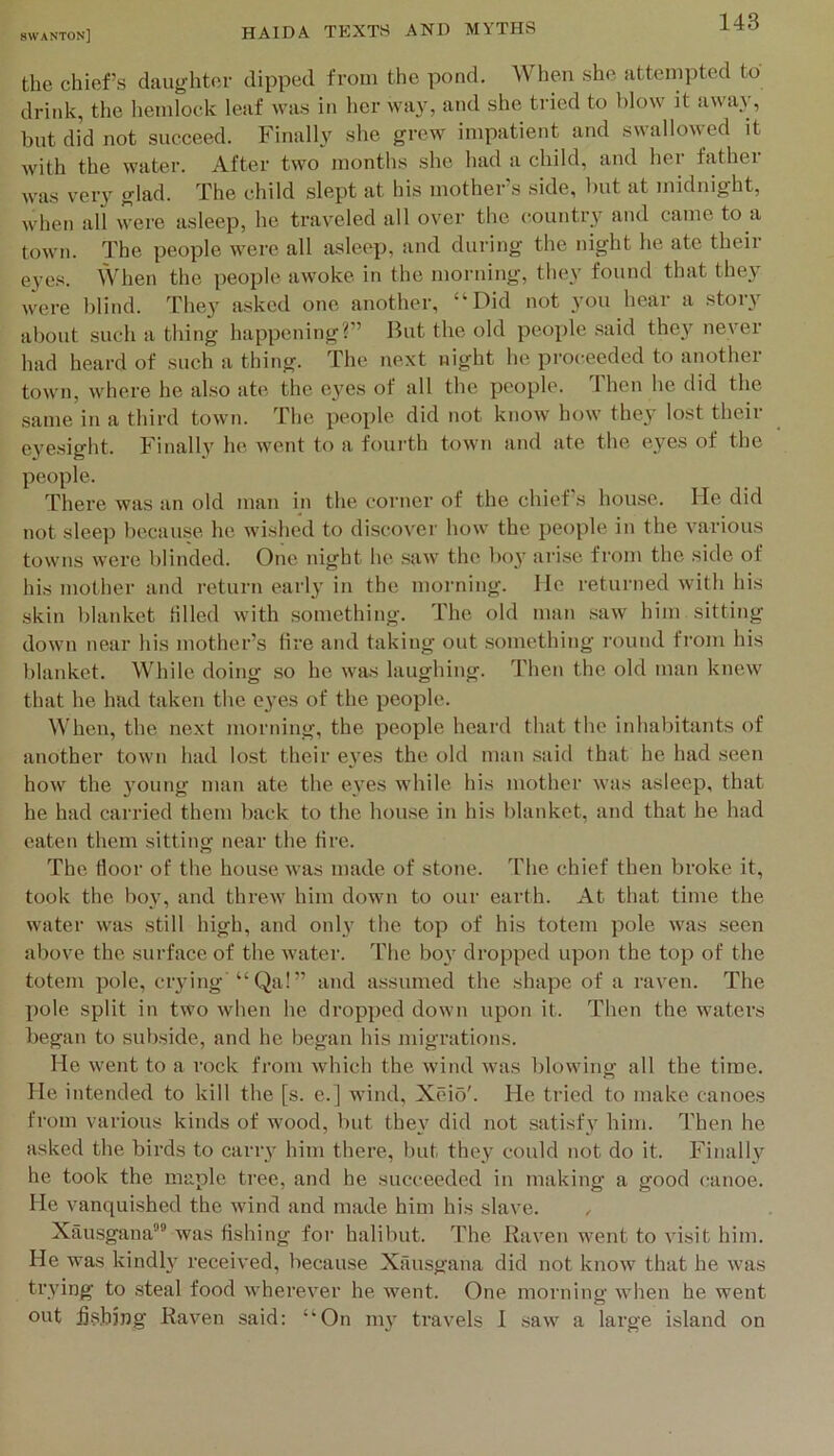 the chief’s daughter dipped from the pond. When she attempted to drink, the liemlock leaf was in her way, and she tried to blow it away, blit did not succeed. Finally she grew impatient and s«alloN\ ed it with the water. After two months she had a child, and her father was very glad. The child slept at his mother’s side, but at midnight, when all were asleep, he traveled all over the liountry and came to a town. The people were all asleep, and during the night he ate theii e3’cs. When the people awoke in the morning, the\' found that the}' were blind. They asked one another, “Did not you hear a story about such a thing happening?” Hut the old people .said they never had heard of such a thing. The next night he proceeded to another town, where he also ate, the eyes of all the people. Then he did the same in a third town. The people did not know how the}' lost their eye.sight. Finally he Avent to a foui'th town and ate the eyes of the people. There was an old man in the corner of the chief s house. He did not sleep because he wished to discover how the people in the various towns were blinded. One night he saw the boy arise from the side of his mother and return early in the morning. He returned with his skin blanket lilled Avith .something. The old man .saAV him sitting down near his mother’s tire and taking out something round from his blanket. While doing so he Avas laughing. Then the old man kncAV that he had taken the eyes of the people. When, the next morning, the people heard that the inhabitants of another toAvn had lost their eyes the old man .said that he had seen hoAv the young man ate the eyes Avhile his mother Avas asleep, that he had carried them back to the house in his blanket, and that he had eaten them sitting near the tire. The floor of the house Avas made of stone. The chief then broke it, took the boy, and thre.AV him down to our earth. At that time the water Avas still high, and only the top of his totem pole Avas .seen above the .surface of the Avater. The boy dropped upon the top of the totem pole, crying “Qa!” and assumed the shape of a raven. The X)ole split in two Avhen he dropped doAvn upon it. Then the waters began to subside, and he began his migrations. He Avent to a i-ock from Avhich the Avind Avas blowing all the time. He intended to kill the [s. e.] wind, Xeio'. He tried to make canoes from various kinds of Avood, but they did not satisfy him. Then he asked the birds to carry him there, but they could not do it. Finally he took the maple tree, and he succeeded in making' a good lainoe. He vanquished the Avind and made him his slave. , Xiinsgana’ was fishing for halibut. The Raven went to visit him. He was kindly received, because Xausgana did not knoAv that he Avas trying to steal food Avherever he went. One morning Avhen he went out jjs.hjng Raven said: “On my travels 1 saAV a large island on