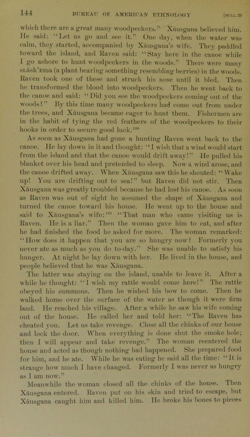 wliicli thoro arc a j^roat many woodpockors.” Xausg’ana bcdieved liini. He said: “Let us go and see it.” One day, when the water was calm, they started, aeeoinpanied l>y Xfuisgana’s wife. They paddled toward the island, and Haven .said: “Stay here in the canoe while 1 go ashore to hunt woodpeckers in the woods.” There were many sLilsk’Ema (a plant hearing something resembling berries) in the woods. Haven took one of these and struck his nose until it bled. Then he transformed the blood into woodpeckers. Then he went back to the canoe and said: “Did j’ou see the woodpc'ckers coming out of the wooels i ” By this time man}’ woodpeckers had come out from under the trees, and Xansgana l>ecame eager to hunt them. Fishermen ai-e in the habit of tying the red feathers of the woodpeckers to their hooks in order to secure good luck.*““ As .soon as Xau.sgana had gone a hunting Haven went back to the canoe. He lay down in it and thought: “I wish that a wind would start from the island and that the canoe would drift away!” He pulled his ])laidcet over his head and i)retended to sleep. Now a wind arose, and the canoe drifted away. When Xau.sgana saw this he shouted: “ Wake up! You are drifting out to .sea!” but Haven did not .stir. Then Xau.sganii was greatly troubled because he had lost his canoe. . As soon as Haven was out of sight he a.ssumed the shape of Xau.sgana and turned the canoe toward his house. He went up to the hou.se and .said to Xau.sgana’s wife:*”* “That man who came visiting ns is Haven. He is a liai’.” Then the woman gave him to ('at, and after he had tini.shed the food he a.sked for more. The woman remarked: “How does it happen that you are so hungiy now? Formerly you neyer ate as much as you do to-da}’.” She was unable to .satisf}’ his hunger. At night he la}’ down with her. He lived in the house, and people believed that he was Xausgana. The latter was staying on the island, unable to leave it. After a while he thought: “1 wish my rattle would come here!” The rattle obeyed his summons. Then he wished his bow to come. Then he walked home over the surface of the water as though it were lirm land. He reached his village. After a while he .saw his wife coming out of the house. He called her and told her: “The Haven has cheated you. Let us take revenge. Close all the chinks of our house and lock the door. When everything is done shut the smoke hole; then I will appear and take revenge.” The woman reentered the house and acted as though nothing had hai^pened. She prepared food for him, and he ate. While he was eating he .said all the time: “It is strange how much 1 haA’e changed. Formerly I was never as hungry as 1 am now.” Meanwhile the woman closed all the chinks of the house. Then Xausgana entered. Haven put on his skin and tried to escape, but Xausgana caught him and killed him. He broke his bones to pieces