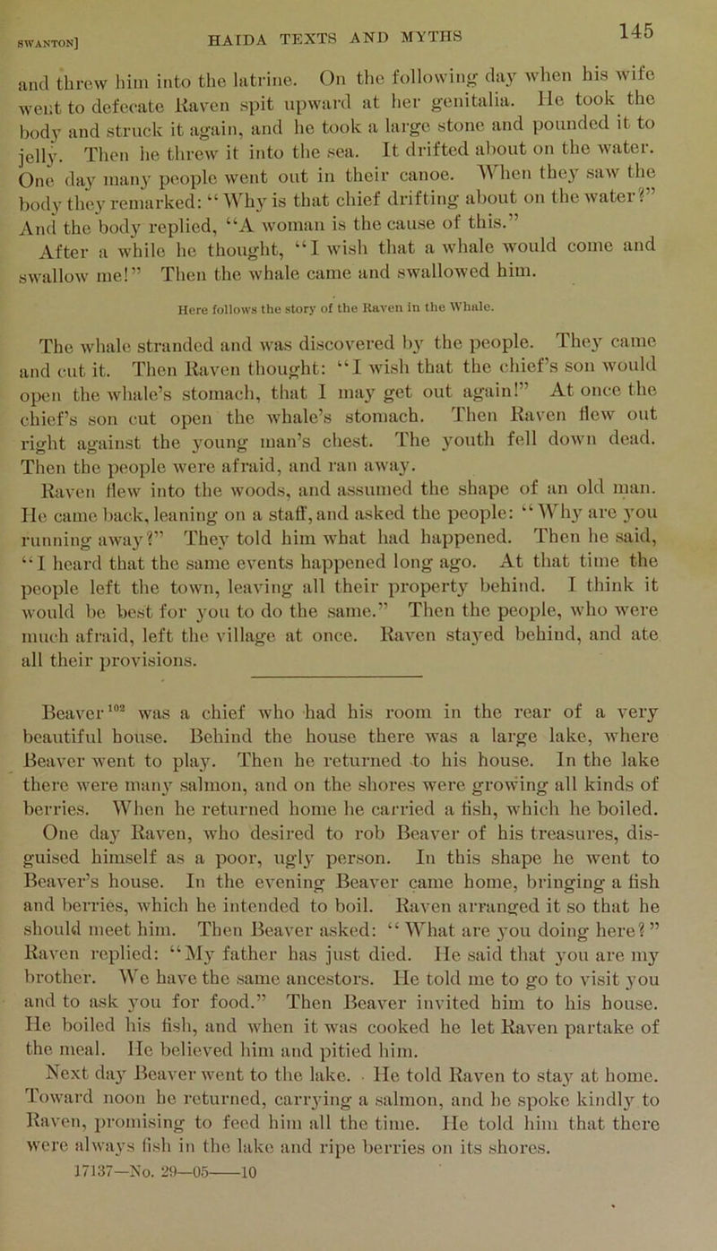 and threw him into tlie latrine. On the following day when his wife went to defecate Raven spit upward at her genitalia, lie took the body and struck it again, and he took a lai’ge stone and pounded it to jelly. Then he threw it into the sea. It drifted about on the water. One day many people went out in their canoe. When they saw the body the}^ remarked: “Why is that chief drifting about on the water? And the body replied, “A woman is the cau.se of this.” After a while he thought, “1 wish that a whale would come and swallow me!” Then the whale came and swallowed him. Here follows the story of the Raven in the Whale. The whale stranded and was discovered by the people. They came and cut it. Then Raven thought: “I wish that the chiefs son would open the whale’s stomach, that 1 may get out again!” At once the chief’s son cut open the whale’s stomach. Then Raven Hew out right against the young man’s chest. The youth fell down dead. Then the people were afraid, and ran away. Raven flew into the woods, and assumed the shape of an old nian. He came back, leaning on a stall', and asked the people: “ Wh} are you running away ?” They told him what had happened. Then he said, “1 heard that the same events happened long ago. At that time the people left the town, leaving all their property behind. I think it would be best for you to do the same.” Then the people, who were much afraid, left the village at once. Raven stayed behind, and ate all their provisions. Beaverwas a chief who had his room in the rear of a very beautiful house. Behind the house there was a large lake, where Beaver went to play. Then he returned -to his house. In the lake there were many salmon, and on the shores were growing all kinds of berries. When he returned home he carried a flsh, which he boiled. One day Raven, who desired to rob Beaver of his treasures, dis- guised himself as a poor, ngly person. In this shape he went to Beaver’s house. In the evening Beaver came home, bringing a flsh and berries, which he intended to boil. Raven arranged it so that he should meet him. Then Beaver asked: “ What are you doing here? ” Raven replied: “My father has just died. He said that }’ou are my brother. We have the same ancestors. He told me to go to visit 3-ou and to ask you for food.” Then Beaver invited him to his house. He boiled his flsh, and when it was cooked he let Raven partake of the meal. He believed him and pitied him. Next da}' Beaver went to the lake. He told Raven to stay at home. Toward noon ho returned, carrying a salmon, and he spoke kindly to Raven, promising to feed him all the time. He told him that there were always lish in the lake and ripe berries on its shores. 17137—No. 29—05 10