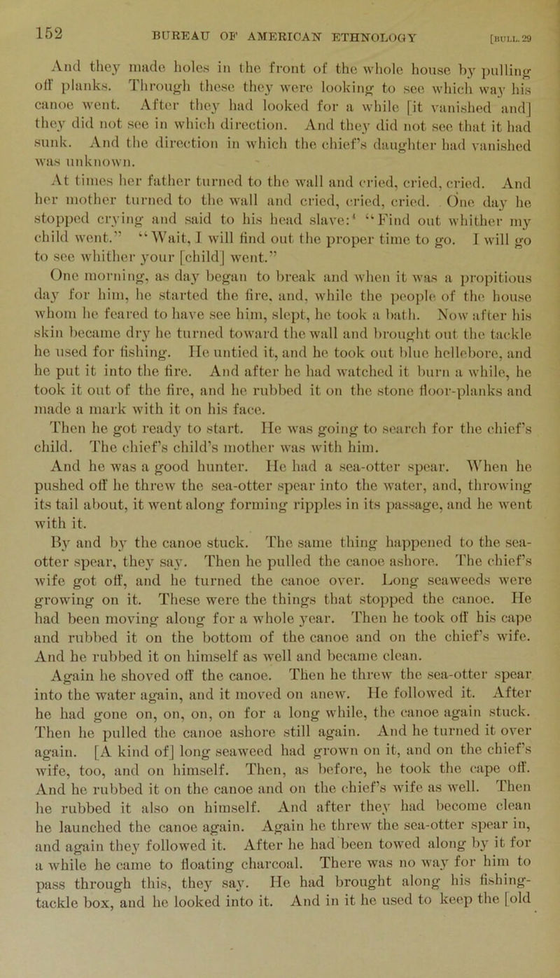 And they made hole.s in the front of the wliole house by pulliiifr ort' plank.s. Through these they were looking to see which way Ids canoe went. After they had looked for a while [it vanished and] they did not see in which direction. And they did not see that it had sunk. And the direction in which the chiefs daughter had vanished was unknown. At times lier father turned to the wall and cried, cried, cried. And her mother turned to the wall and cried, cried, cried. One day he stopped crying and said to his head slave:* “Find out whither my child went.” “Wait, 1 will find out the proper time to go. I will go to see whither your [child] went.” One morning, as day began to break and when it was a propitious da}' for him, he started the tire, and, while the people of the house whom he feared to have .see him, slept, he took a bath. Now after his skin l)ecame diy he turned toward the wall and brought out the tackle he used for fishing. lie untied it, and he took out blue hellebore, and he put it into the tire. And after he had Avatched it burn a while, he took it out of the tire, and he rubbed it on the stone tloor-planks and made a mark with it on his face. Then he got read}- to start. He Avas going to search for the chiefs child. The chiefs child’s mother AA'as Avith him. And he was a good hunter. He had a .sea-otter spear. IMien he pushed off he threw the sea-otter .spear into the Avater, and, throAving its tail about, it Avent along forming ripples in its pas.sage, and he Avent Avith it. By and by the canoe stuck. The same thing happened to the .sea- otter spear, they sa}'. Then he pulled the canoe ashore. The chief’s Avife got off’, and he turned the canoe over. Long seaAveeds Avere growing on it. These were the things that stopped the canoe. He had been moving along for a whole }'ear. Then he took off' his cape and rubbed it on the bottom of the canoe and on the chief’s wife. And he rubbed it on himself as Avell and became clean. Again he shoved off' the canoe. Then he threAv the .sea-otter spear into the water again, and it moved on aneAv. He followed it. After he had gone on, on, on, on for a long Avhile, the canoe again stuck. Then he pulled the canoe ashore still again. And he turned it oA'er again. [A kind of] long seaAA'eed had groAvn on it, and on the chiefs Avife, too, and on himself. Then, as before, he took the cape off’. And he rubbed it on the canoe and on the chief’s Avife as well. Then he rubbed it also on himself. And after they had become clean he launched the canoe again. Again he thrcAV the sea-otter spear in, and again they followed it. After he had been toAA'ed along b}’ it for a Avhile he came to floating charcoal. There was no Avay for him to pass through this, they say. He had brought along his fishing- tackle box, and he looked into it. And in it he used to keep the [old