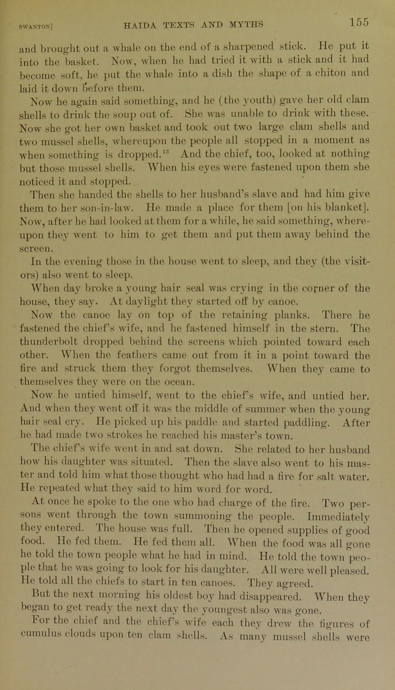 and brought out a whale on the end of a sharpened stick. lie put it into the basket. Now, when lie had tried it with a stick and it had become soft, he put the whale into a dish the shape of a chiton and laid it down Ijefore tlieni. Now he again said something, and he (the 3'outh) gave her old clam shells to drink the soup out of. She was unable to drink with these. Now she got her own basket and took out two large clam shells and two mussel shells, whereupon the people all stopped in a moment as when something is dropped.'^ And the chief, too, looked at nothing but those mussel shells. When his eyes were fastened upon them she noticed it and stopped. Then she handed the shells to her husband’s slave and had him give them to her son-in-law. He made a place for them [on his blanket]. Now, after he had looked at them for a while, he said something, where- upon they went to him to get them and put them away behind the screen. In the evening those in the house went to sleep, and the}' (the visit- ors) also went to sleep. ^Vhen day broke a young hair seal was crving in the covner of the house, they sa}'. At dajdight the}’ started otf by canoe. Now the canoe lay on top of the retaining planks. There he fastened the chief’s wife, and he fastened himself in the stern. The thunderbolt dropped behind the screens which pointed toward each other. When the feathers came out from it in a point toward the fire and struck them they forgot themselves. When they came to themselves they were on the ocean. Now he untied himself, went to the chiefs wife, and untied hei’. And when they went off it was the middle of summer when the young hair seal cry. lie picked up his paddle and started paddling. After he had made two strokes he reached his master’s town. Idle chief’s wife went in and sat down. She related to her husband how his daughter was situated. Then the slave also went to his mas- ter and told him what those thought who had had a fire for salt water. He repeated what they said to him woi-d for word. At once he spoke to the one who had charge of the fire. Two per- sons went through the town summoning the people. Immediately they entered. The house was full. Then he opened supplies of good food. He fed them. He fed them all. When the food was all gone he told the town people what he had in mind.. He told the town peo- ple that he was going to look for his daughter. All were well pleased. He told all the chiefs to start in ten canoes. They agreed. But the next morning his oldest boy had disappeared. When they began to get ready the next day the youngest also was gone. kor the chief and the chief’s wife each thev drew the figures of cumulus clouds upon ten clam shells. As many mussel shells were