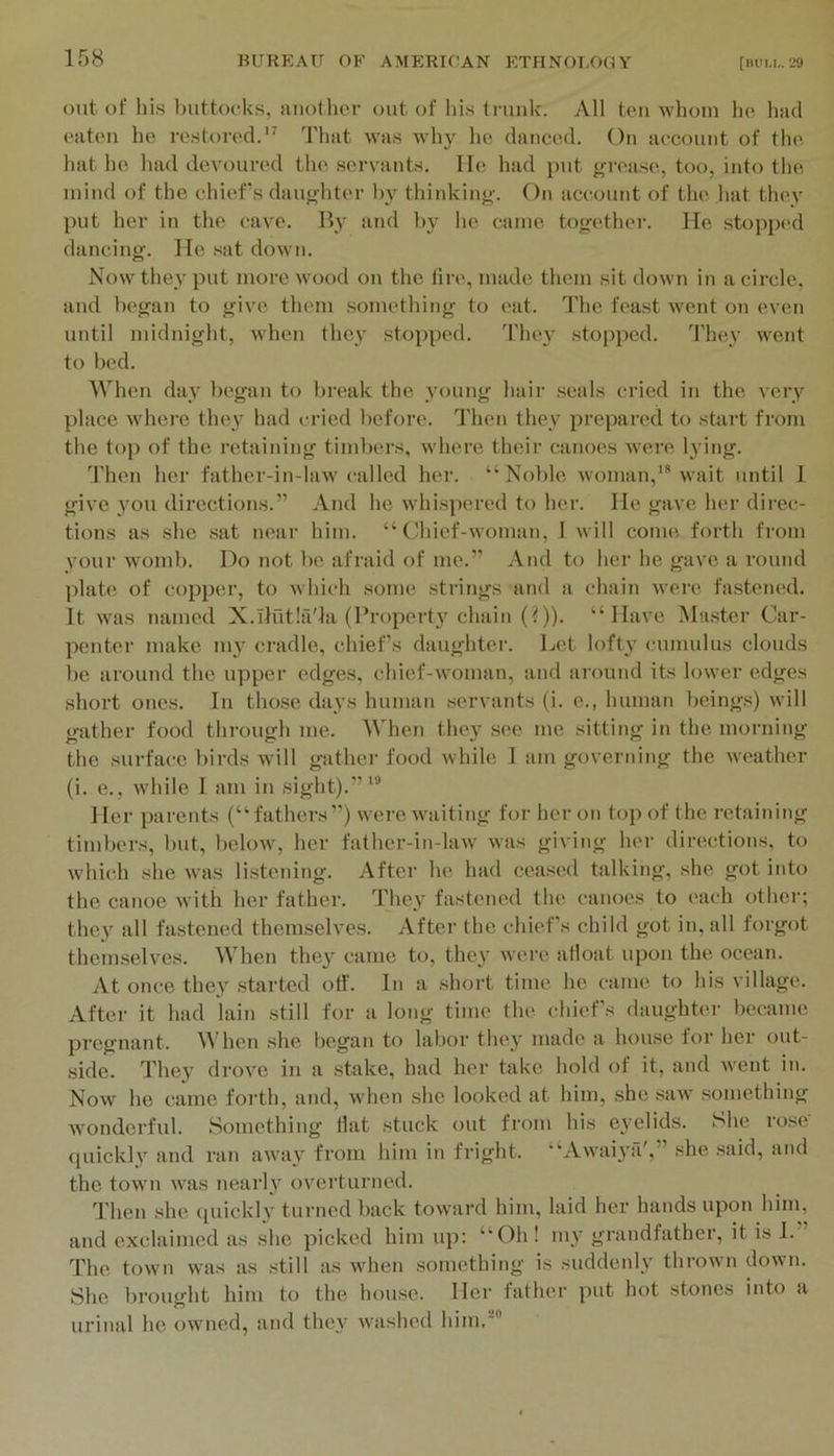 out of his buttocks, auotlior out of his tniuk. All ton whom he had oaten he rostorod.*^ That was wh}^ he danced. On account of the hat he had devoured the servants, lie had put gi-ease, too, into the mind of the chiefs dauj<-hter h}’ thijiking. On account of the hat they put her in the cave. Bj’ and h}’ ho came together. He stoppi'd dancing. He sat down. Now they put more wood on the lire, made them sit down in a circle, and began to give them something to eat. Tlie feast went on even until midnight, when thej’ stopped. Tluw .stopped. They went to bed. When day began to l)reak the young hair seals cried in the very place whei’e they had cried l)efore. Theti they prepared to start from the top of the retaining timbers, where their canoes were l}dng. Then her father-in-law called her. “Nol)le woman,’ wait until 1 give you direction.s.” And he whispered to her. He gave her direc- tions as she .sat near him. “Chief-woman, 1 will come forth from your womb. Do not be afraid of me.” And to her he gave a round plate of copper, to which some strings and a chain were fastened. It Avas named X.Tlfitlfi'la (Proper!}’chai!i (?)). “Have Master Car- penter make my cradle, chiefs daughter. Let lofty cumulus clouds be ai'ound the upper edges, chief-woman, and around its lower edges short ones. In tho.se days human servants (i. e., human being.s) will gather food through me. When they see me sitting in the morning the surface birds will gathei’ food while I am governing the weather (i. e., Avhile 1 am in sight).”’ Her parents (“fathers”) were waiting for her on top of the retaining timbers, but, below, her father-in-law was giving her directions, to which she was listening. After he had ceased talking, she got into the canoe with her father. They fastened the canoes to each other; they all fastened themselves. Aftei’ the chiefs child got in, all forgot themselves. When they came to, they were afloat upon the ocean. At once they started off. In a short time he came to his village. After it had lain still for a long time the chiefs daughter became pregnant. M'hen she Ijegan to labor they made a house for her out- side. They drove in a stake, had her take hold of it, and went in. Now he came forth, and, Avhen .she looked at him, she saw something Avonderful. Something flat stuck out from his eyelids. She rose' quickly and ran away from him in fright. “Awaiya',” she said, and the town was nearly ovei’turncd. Then she <puckly turned back toward him, laid her hands upon him, and exclaimed as she picked him up: “Oh! my grandfather, it is I.” The town was as still as when something is suddenly thrown down. She brought him to the house. Her father put hot stones into a urinal he owned, and they Avashed him,