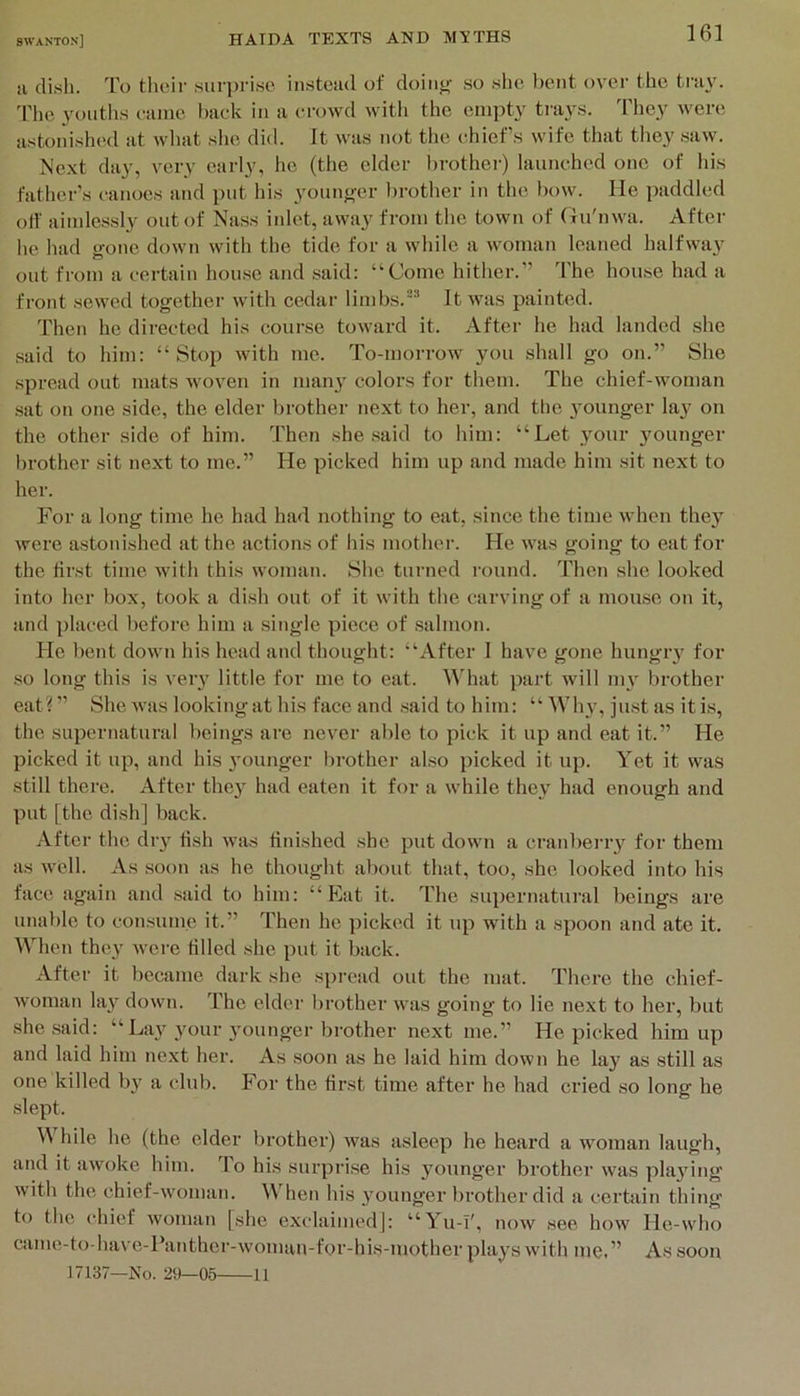 !i dish. To their suri)ri.se insteiul of doiiif>- .so slic bent over the tray. 'Phc youths came haek in a erowd with the empty trays. 'Fhey were astonished at what slie did. It was not the ehief s wife that tliey saw. Next day, very early, he (the elder brother) launched one of his father’s canoes and put his younger l)rother in the bow. He paddled olf aiinlessl3^ out of Nass inlet, awa}' from the town of (lu'nwa. After he had gone down with the tide for a while a woman leaned halfway out from a certain house and .said: “Come hither.” The hou.se had a front sewed together wuth cedar limbs.It was painted. Then he directed his course toward it. After he had landed .she said to him: “Stop with me. To-morrow you shall go on.” She spread out mats woven in man^’ colors for them. The chief-woman sat on one side, the elder brother next to her, and the j^ounger lay on the other side of him. Then she said to him: “Let your younger brother sit next to me.” He picked him up and made him sit next to her. For a long time he had ha<l nothing to eat, since the time when they were astonished at the actions of his mother. He was going to eat for the first time with this woman. She turned I'ound. Then she looked into her box, took a di.sh out of it with the carving of a mouse on it, and placed before him a single piece of .salmon. He lient down his head and thought: “After I have gone hungry for so long this is veiy little for me to eat. ^^Tlat part will nu brother eat? ” She was looking at his face and .said to him: “ WI13’, ju.st as it is, the supernatural beings are never able to pick it up and eat it.” He picked it up, and his 3'ounger brother also picked it up. Yet it was still there. After thej^ had eaten it for a while the^ had enough and put [the dish] back. After the dry tish w'as finished she put down a cranberiy for them as well. As soon as he thought about that, too, she looked into his face again and said to him: “Eat it. The supernatui’al beings are unable to eon.sume it.” Then he picked it up with a spoon and ate it. When they were filled she put it back. After it became dark she spread out the mat. There the chief- woman lay down. The elder brother was going to lie next to her, but she said: “La}^ 3'our 3'ounger brother next me.” He picked him up and laid him next her. As soon as he laid him down he lay as still as one killed by a club. For the first time after he had cried so long he slept. \V hile he (the elder brother) was asleep he heard a woman laugh, and it awoke him. lo his surpri.se his 3^ounger brother was pla3^ing with the chief-woman. When his younger brother did a certain thing to the chief woman [she exclaimed]: “Yu-T', now see how He-who came-fo have-Panther-woman-for-his-mother pla3fs with me.” As soon 17137—No. 29—05 11