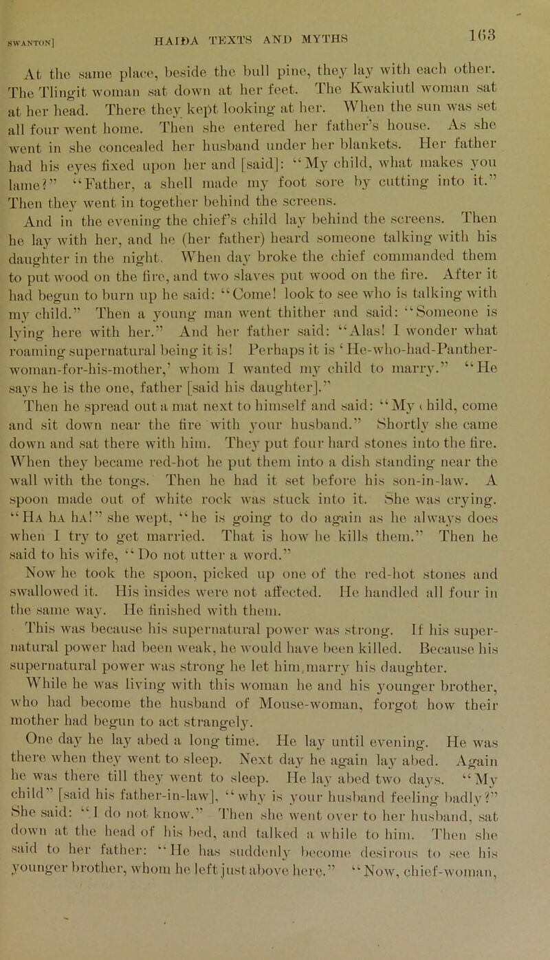 k;3 At the same place, beside the hull pine, they lay with each other. The I'niigit woman sat down at her feet. Ihe Kwakiutl woman sat at her head. There they kept looking at her. When the sun was set all four went home. Then she entered her father’s house. As she went in she concealed her husband under her blankets. Her father had his eyes fixed upon her and [saidj: “My child, what makes 3'on lame?” “Father, a shell made my foot sore by cutting into it.” Then the}'' went in together behind the screens. And in the evening the chiefs child lay behind the screens. Then he lay with her, and he (her father) heard someone bilking with his daughter in the night. When day broke the chief commanded them to put wood on the lire, and two slaves put wood on the fire. After it had begun to burn up he said: “Come! look to see wdio is talking with my child.” Then a young man went thither and .said: “Someone is Ivinir here with her.” And her father .said: “Alas! 1 wonder what roaming supernatural being it is! Perhaps it is ‘ He-who-had-Panther- woman-for-his-mother,’ whom 1 wanted my child to marry.” “He says he is the one, father [said his daughter].” Then he spread out a mat next to him.self and said: “ My i hild, come and sit down near the tire with your husband.” Shortly she came down and sat there with him. They jHit four hard stones into the tire. When they became red-hot he put them into a dish standing near the wall with the tongs. Then he had it set before his son-in-law. A spoon made out of white rock was stuck into it. She was crying. “Ha liA 1ia!” .she wept, “he is going to do again as he always does when 1 try to get married. That is how he kills them.” Then he said to his wife, “ Do not utter a word.” Now he took the spoon, picked up one of the red-hot stones and swallowed it. His insides were not atfected. He handled all four in the .same way. He fini.shed with them. This was becau.se his supernatural power was strong. If his supei'- natural power had been weak, he would have been killed. Because his supernatural power was strong he let him,marry his daughter. While he was living with this woman he and his younger brother, who had become the husband of Mouse-woman, forgot how their mother had begun to act strangely. One day he lay abed a long time. He lay until evening. He was there when they went to sleep. Next day he again lay alied. Again he was there till they went to sleep. He lay abed two days. “ My child [said his father-in-law], “why is your husband feeling badlv?” Nhe said: “I do not know.” 3'hen she went over to her husband, .sat down at the head of his bed, and talked a while to him. d’hen she said to her father: ‘■'He has suddi'iily l)ccome desirous to see his younger brother, whom he left justabove In're.” “Now, chief-woman,