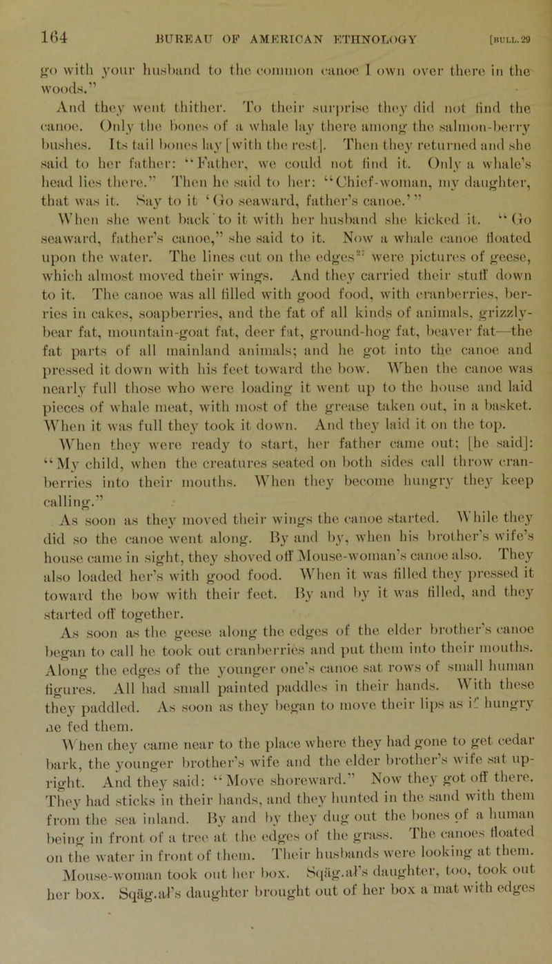 1(>4 {(() with your hushiuid to tlio conmion i-anoo I own over there in the woods.” And they W(;nt tluthcr. To their surprise they did not tind the eaiioe. Only the hones of a wliale lay there anionf^ the sahnon-herry hushes. Its tail hones la\' [ with tin; rest). Then they returned and she said to her father: “Father, we could not find it. Oidy a whale’s head lies there.” 'Phen he said to her: “Chief-woman, nu' daughter, that was it. Say to it ‘(io seaward, father’s canoe.’” When she went hack to it with her hushand she kicked it. “Co seaward, father’s canoe,” she said to it. Now a whale canoe floated upon the, water. The lines cut on the edges'^ were pictures of geese, which ahuo.st moved their wings. And they carried their .stuti' down to it. The canoe was all tilled with good food, with cranherries, ber- ries in cake.s, soapherries, and the fat of all kinds of animals, grizzlj^- hear fat, mountain-goat fat, deer fat, ground-hog fat, heaver fat—the fat parts of all mainland animals; and he got into the canoe and pressed it down with his feet towaixl the how. W'hen the canoe was nearly full those who were loading it went up to the house and laid pieces of whale meat, with most of the gnavsc taken out, in a laisket. When it was full they took it down. And they laid it on the top. When they were ready to start, her father came out; [he saidj: “My child, when the creatures seated on both sides call throw cran- berries into their mouths. When they become hungry they keep calling.” As soon as they moved their wings the canoe started. Idle they did .so the canoe went along. B}’ and h}’, when his brother’s wife’s house came in sight, they shoved off iNlouse-woman’s canoe also. They also loaded her’s with good food. Mdien it was tilled they lU’essed it toward the bow with their feet. By and by it was tilled, and thej'^ started off together. As soon as the geese along the edges of the elder l)rother s canoe began to call he took out cranberries and put them into their mouths. Along the edges of the younger one’s canoe .sat rows of small human figures. All had small painted ])addles in their hands. M ith these they paddled. As soon as they began to move their lips as ii hungry ae fed them. M hen they came near to the place where they had gone to pt cedar bark, the younger brother’s wife and the elder brother’s wife .sat up- right. And they .said: “Move .shoreward.” Now they got off there. They had .sticks in their hands, and they hunted in the sand with them from the sea inland. By and by they dug out the bones of a human being in front of a tree at the edges of the grass. The canoes floated on the water in front of them. Their hu.sl)ands were looking at them. Mou.se-woman took out her bo.\. Sqag.als daughter, too, took out her box. tSqag.aPs daughter bn)Ught out of her box a mat with edges