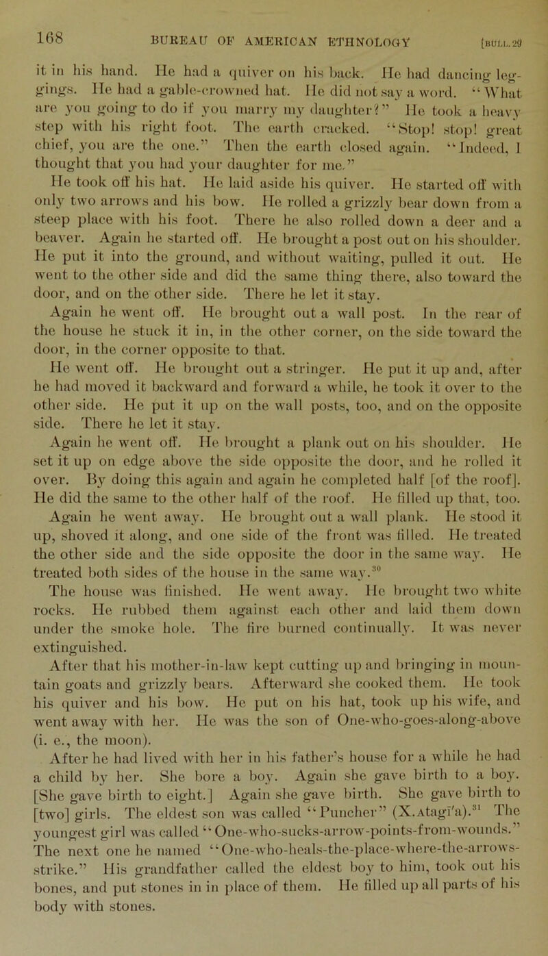 108 it ill Ills hand. lie had a (jiiiver on his back. Me had dancing leg- gings. lie had a galile-crowned hat. I le did not say a word. “ What are you going to do if you marry my daugliter?” He took a heavy step with liis right foot. 'I'he earth cracked. “Stop! stop! great chief, 3'ou are the one.” Then the earth closed again. “Indeed, 1 thought that you had 3mur daughter for me,” lie took off his hat. Me laid aside his quiver. He started oil' with only two arrows and his bow. He rolled a grizzly bear down from a steep place with his foot. There he also rolled down a deer and a beaver. Again he started oil'. He brought a post out on his shoulder. He put it into the ground, and without waiting, pulled it out. He went to the other side and did the same thing there, also toward the door, and on the other side. There he let it stay. Again he went off. He lirought out a wall post. In the rear of the house he stuck it in, in the other corner, on the side toward the door, in the corner opposite to that. He went off'. He brought out a stringer. He put it up and, after he had moved it backward and forward a while, he took it over to the other side. He put it up on the wall posts, too, and on the opposite .side. Thei’e he let it .stay. Again he went off. He brought a plank out on his shoulder. He set it up on edge above the side opposite the door, and he rolled it over. By doing this again and again he completed half [of the roofj. He did the same to the other half of the roof. He tilled up that, too. Again he went away. He brought out a wall plank. He stood it up, shoved it along, and one side of the front was tilled. He treated the other side and the side opposite the door in the .same way. He treated both sides of the house in the same way.'* The house was iinished. He went away. He brought two white rocks. He rubbed them against each other and laid them down under the smoke hole. The tire burned continually. It was never extinguished. After that his mother-in-law kept cutting up and bringing in moun- tain goats and grizzly bears. Afterward she cooked them. He took his quiver and his bow. He put on his hat, took up his wife, and went awa}^ with her. He was the son of One-who-goes-along-above (i. e., the moon). After he had lived with her in his father’s house for a while he had a child by her. She liore a boy. Again she gave birth to a bo3^ [She gave birth to eight.] Again she gave birth. She gave birth to [two] girls. The eldest .son was called “Puncher” (X.Atagl'a).^' The Youngest girl was called “ One-who-sucks-arrow-points-from-wounds.” The next one he named “One-who-hcals-the-place-where-the-arrows- strike.” His grandfather called the eldest bo}' to him, took out his bones, and put stones in in place of them. He tilled up all parts of Ids bod}' with stones.