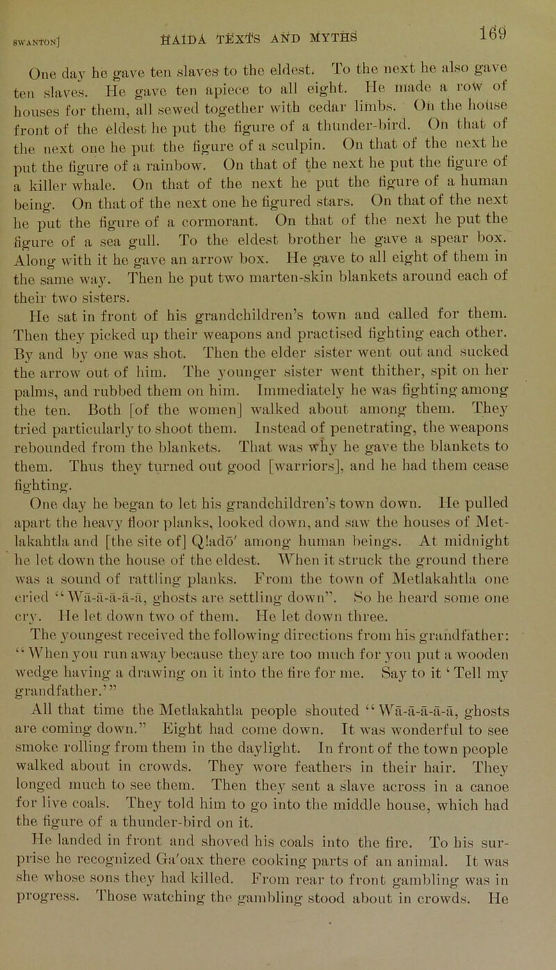 16^ One da}' he gave ten slaves to the eldest. 1 o the next he also gav'c ton slaves. He gave ten apiece to all eight. He made a i-ow of houses for them, all sewed together with cedar limbs. Oh the hoiise front of the eldest he put the figure of a thuiuler-bird. On that of the next one he put the figure of a sculpin. On that of the next he put the figure of a rainbow. On that of the next he put the figure of a killer whale. On that of the next he put the Hgure of a human being. On that of the next one he figured stars. On that of the next he put the figure of a cormorant. On that of the next he put the Hgure of a sea gull. To the eldest brother he gave a spear l)ox. Along with it he gave an arrow box. He gtive to all eight of them in the same way. Then he put two marten-skin blankets around each of their two sisters. He sat in front of his grandchildren’s toAvn and called for them. Then they picked up their weapons and practised fighting each other. By and by one was shot. Then the elder sister went out and sucked the arrow out of him. The younger sister went thither, spit on her palms, and rubbed them on him. Immediately he was fighting among the ten. Both [of the women] walked about among them. They tried particularly to shoot them. Instead of penetrating, the weapons rebounded from the blankets. That was why he gave the blankets to them. Thus they turned out good [warriors], and he had them cease fighting. One day he began to let his grandchildren’s town down. He pulled apart the heavy floor ]danks, looked down, and saw the houses of Met- lakahtla and [the site of] Q!ado' among human beings. At midnight he let down the house of the eldest. When it struck the ground there was a sound of rattling planks. From the town of Metlakahtla one cried “ Wa-a-a-il-a, ghosts are settling down”. So he heard some one cry. He let down two of them. He let down three. The youngest received the following directions from his grandfather: “■ ^Vhen you run away because they are too much for you put a wooden wedge having a drawing on it into the tire for me. Say to it ‘ Tell my grandfather.’” All that time the Metlakahtla people shouted “ Wa-a-a-ii-a, gho.sts are coming down.” Eight had come down. It was wonderful to see smoke rolling from them in the daylight. In front of the town people walked about in crowds. They wore feathers in their hair. They longed much to see them. Then they sent a slave across in a canoe for live coals. They told him to go into the middle house, which had the figure of a thunder-bird on it. He landed in front and shoved his coals into the fire. To his sur- prise he recognized Ga'oax there cooking parts of an animal. It was .she whose .sons they had killed. From rear to front gambling was in progress. Those watching the gambling stood about in crowds. He