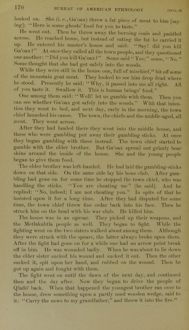 [bum,. 29 looked on. She (i. e.,Ga'oax) threw a fat ])iee(; of meat to him [say- injfl: “ Hero is some f^hosts’ food for you to hxste.” He went out. 'Pheii he, threw away the. l)ui-!iino- coals and jaiddled acro.ss. He reached liome, hut instead of (>atin<^ the fat lie carried it up. He enterc'd his master's house and said: “‘Say! did vou kill Cia o.ix i At once they called all the town people, and the3' ipie.stioned oneanother: Didyou kill Ga'oax?” Some said “Yes;” some, “ No. ” Some thou^dit that she had got .safely into the wood.s. While they were still in the house one, full of mi.schief,-''Mnt off some of the mountain goat meat. They looked to see him drop dead where he stood. Presently he .said: “ Why, it pa.s.sed into me all right. All of you taste it. Swallow it. This is human heing.s’ food.” ()ne among them .said: “ Well! let us gamble with them. Then you can see whether (hi'oax got .safely into the wood.s.” With that inten- tion they went to bed, and next day, early in the morning, the town chief launched his canoe, d'he town, the chiefs and the middle-aged, all .went. They went acro.ss. After they had landed there they went into the middle house, and tho.se who were gambling put awa}^ their gambling sticks. At once they began gambling with these instead. The town chief started to gamble with the elder brother. But Ga'oax spread out grizzly bear skins around the inside of the house. She and the young people began to give them food. The elder brother was left-handed. 1 le had laid the gambling-sticks down on that side. On the .same side lay his l)one club. After gam- bling had gone on for some time he stopped the town chief, who was handling the sticks. “You are cheating me” |he .saidj. And he replied: “No, indeed; I am notcheating you.” In spite of that he insisted upon it for a long time. After the}' had disputed for some time, the town chief threw tine cedar bark into his face. Theji he struck him on the head with his war club. He killed him. d'he house was in an uproar, d'hey picked up their weapons, and the iVIetlakahtla people as well. They begin to tight. While the fighting went on the two si.sters walked about among them. Although they were struck with the .spears, the latter alwa\ s broke upon them. After the tight had gone on for a while one had an arrow point break ofi' in him. He was wounded liadly. When he was about to lie down the elder si.ster sucked his wound and sucked it out. Then the other sucked it, spit upon her hand, and rubbed on the wound. Then he got up again and fought with them. The fight went on until the dawn of the next tlay, and continued then and the day after. Now thev began to drive the people of Q!ado' back. When that happened the 3'oungest brother ran over to the house, drew .something upon a partiv used wooden wedge, said to it: “Cany the news to 1113' grandfather,” and threw it into the fire.”