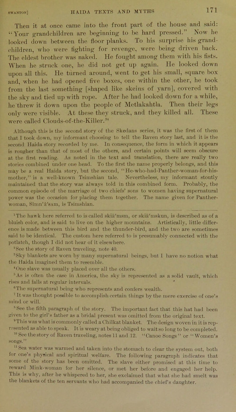 Then it lit once came into the front part of the house and said; “Your grandchildren are beginning to lie hard pressed.” Now he looked down between the door ]ilanks. To his .surprise his grand- children, who were tigliting for revenge, were being driven liack. I'he eldest brother was naked. He fought among them with his fists. IV'hen he struck one, he did not get up again. He looked down upon all this. He turned around, went to get his small, square box and, when he had opened five boxes, one within the other, he took from the last something [shaped like skeins of 3arn], covered with the sk}’ and tied up with rope. After he had looked down for a while, he'threw it down upon the people of Metlakahtla. Then their legs onl}’ were visible. At these thej’’ struck, and the\^ killed all. These were called Clouds-of-the-Killer.’* * Althougli thi.s is the second story of the Skedans series, it was tlie first of tliem tliat 1 took down, my informant clioosing to tell the Eaven story last, and it is the second Haida .story recorded hy me. In consequence, the form in which it appears is rougher than that of most of the others, and certain ijoints will sc«m obscure at the first reading. As noted in the text and translation, there are really two stories combined under one head. To the first the name properly belongs, and this maybe a real Haida story, but the second, “ He-who-had-Panther-woman-for-his- mother,” is a well-known Tsimshian tale. Nevertheless, my informant stoutly maintained that the story was always told in this (combined form. Probably, tbe common episode of the marriage of two chiefs’ sons to women having supernatural I>ower was the occasion for placing them together. The name given for Panther- woman, Simn’d'sAin, is Tsimshian. ' The hawk here referred to is called skiil'msm, or skiil'mskun, is described as of a bluish color, and is said to live on the higher mountains. Artistically, little differ- ence is made between this bird and the thunder-bird, and the two are sometimes said to be identical. The custom here referred to is presumably connected with the potlatch, though I did not hear of it elsewhere. *See the story of Raven traveling, note 40. ■'Sky blankets are worn by many supernatural beings, but 1 have no notion what the Haida imagined them to resemble. H)ne slave was usually placed over all the others. ®As is often the case in America, the sky is represented as a solid vault, which rises and falls at regular intervals. * The supernatural being who represents and confers wealth. ’ It was thought possible to accomplish certain things by the mere exercise of one’s mind or will. ”See tlie fifth paragraph of the story. The important fact that this hat had been given to the girl’s father as a bridal present was omitted from the original text. This was what is commonly called a Chilkat blanket. The design woven in it is rep- resented as able to speak. It is weary at being obliged to wait so long to be completed. See the story of Raven traveling, notes 11 and 12. “ Canoe Songs ” or “ Women’s songs.”  Sea water was warmed and taken into the stomach to clear the system out, both for one’s physic.al and spiritual welfare. The following paragraph indicates that some of the story has been omitted. The slave either promised at this time to reward Mink-woman for her silence, or met her before and engaged her help. This is why, after he whispered to her, she exclaimed that what she had smelt was the blankets of the ten servants who had accompanied the chief’s daughter.