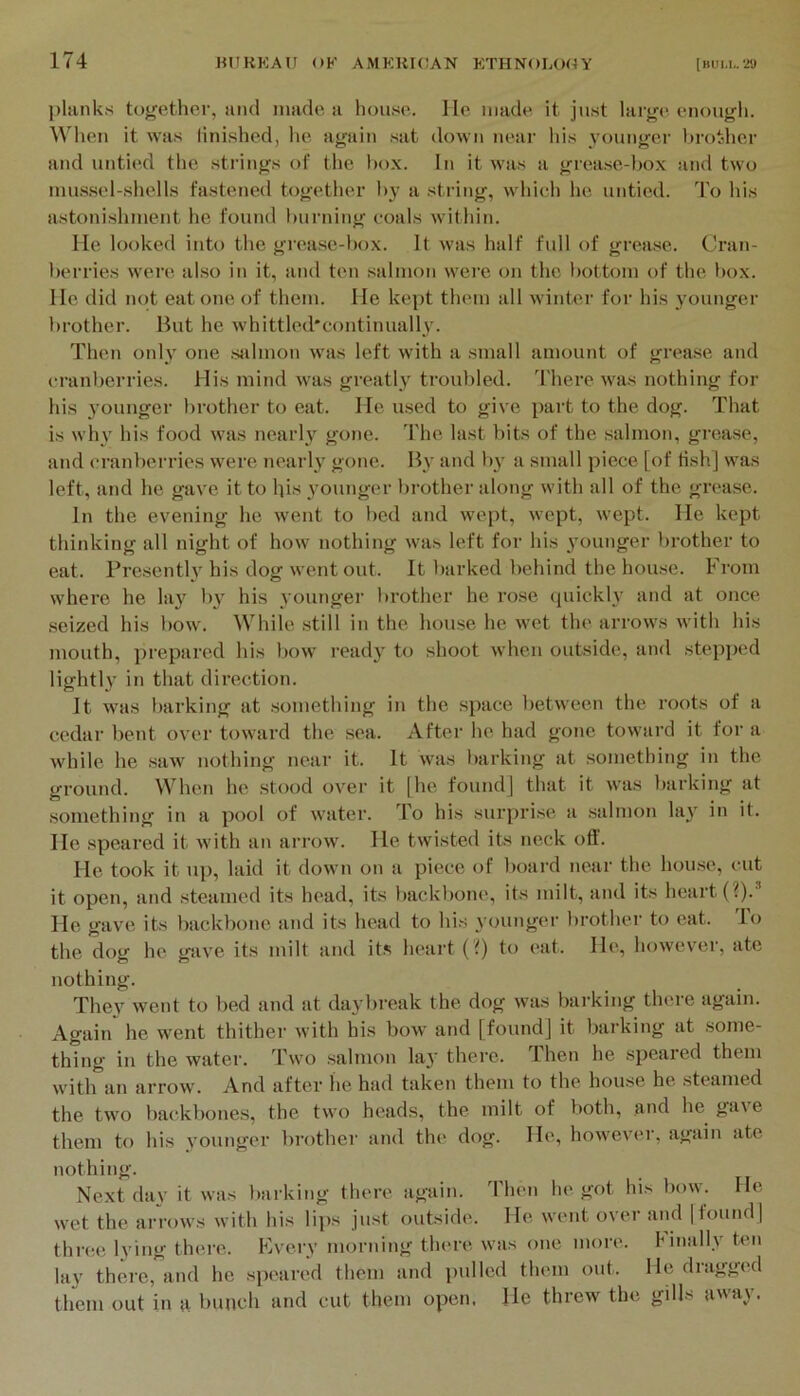 [hum,. W plunks together, iiiul iimde u house. He made it just largt* enough. When it was linished, he again ,sat down near his younger l)rother and untied tlie strings of the box. In it was a grease-box and two mussel-shells fastened together by a string, which he untied. To his astonishment he found huiaiing coals wdthin. He looked into the grease-l)ox. It was half full of grea.se. (Cran- berries were also in it, and ten .salmon wei’e on the bottom of the box. He did not eat one of them. He kept them all winter for his younger brother. But he whittled'continuall}'. Then only one sJilmon was left with a small amount of grea.se and cranberries. His mind was greatl.y troubled. I'here w'as nothing for his 3’oungcr brother to eat. He used to give part to the dog. That is why his food was nearh'^ gone. The last bits of the salmon, grease, and cranberries were nearly gone. B\' and b^' a small piece [of Hsh] was left, and he gave it to Ips younger brother along with all of the grease. In the evening he went to bed and wept, wept, wept. He kept thinking all night of how nothing was left for his 3’ounger brother to eat. Presently his dog went out. It barked behind the house. From where he lay'^ b}^ his vounger brother he rose quickh and at once .seized his bow. While still in the house he wet the arrows with his mouth, prepared his bow readj' to shoot when outside, and stepped lightl}' in that direction. It was barking at .something in the space between the roots of a cedar bent over toward the sea. Aftei- he had gone toward it for a while he saw nothing near it. It was barking at something in the ground. When he stood over it |he found] that it was barking at something in a pool of water. To his surjn’i.se a salmon lay in it. He speared it with an arrow. He twisted its neck off. He took it up, laid it down on a piece of board near the hou.se, cut it open, and steamed its head, its backbone, its milt, and its heart (?).' He gave its backbone and its head to his younger brother to eat. To the dog he gave its milt and its heart (i) to (‘at. He, however, ate nothing. They went to bed and at daybreak the dog was barking there again. Again he went thither with his bow and [found] it barking at .some- thing in the water. Tw'o salmon la}' thei'c. Then he speared them with an arrow. And after he had taken them to the house he steamed the two backbones, the two heads, the milt of both, and he gave them to his younger l>rother and the dog. He, however, again ate nothing. Next dav it was barking there again. Then he got his bow. He wet the arrows with his lips just outside. He went over and |found] thre.e Iving there. Kvery morning there was one more, finall.v ten lay thei-e,’and he spear(‘d them and pulled them out. He dragged them out in a bunch and cut them open. He threw the gills away.