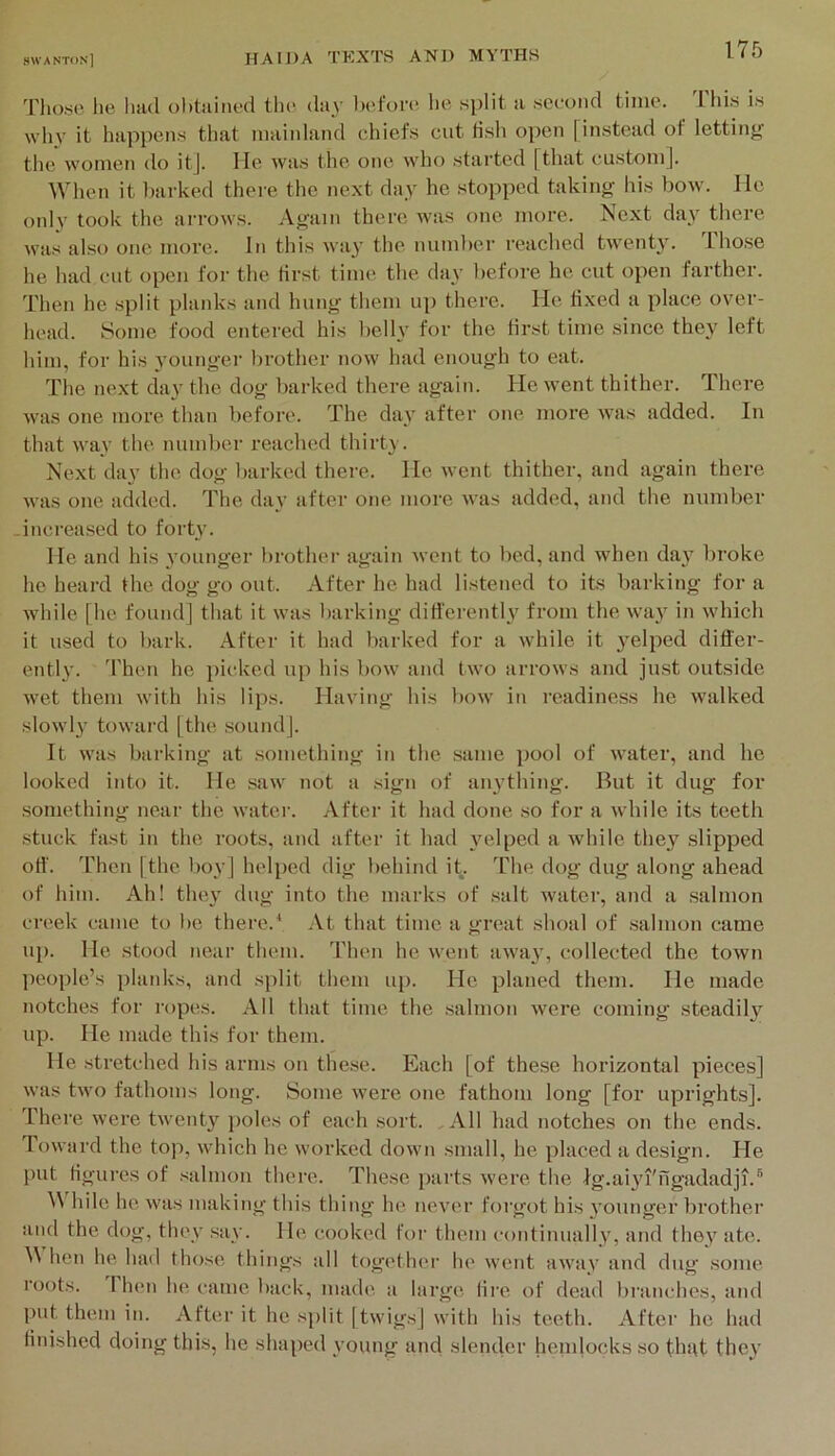 Those, he had ol)tained tli(‘. day before he split a second time. This is why it happens that niaiidand chiefs cut fish open [instead of lettiny the women do itj. He was the one who started [that custom]. When it l)arked there the next day he stopped taking his bow. He only took the arrows. Again there was one more. Next day there was also one more. In this way the numlier reached twenty. Those he had cut open for the first time the day before he cut open farther. Then he split planks and hung them up there. He ti.xed a place over- head. Some food entered his belly for the lirst time since they left him, for his younger brother now had enough to eat. The next day the dog barked there again. He went thither. There was one more than before. The day after one more was added. In that way the. number reached thirty. Next day the dog barked there. He went thither, and again there was one added. The day after one more was added, and the number -increased to forty. He and his younger brother again went to bed, and when day broke he heard the dog go out. After he had listened to its barking fora while [he found] that it was liarking differently from the. way in which it used to bark. After it had barked for a while it ^-elped differ- entl}'. 'Phen he picked up his bow and two arrows and just outside wet them with his lips. Having his l)ow in readiness he walked slowly toward [the sound]. It was barking at something in the .same pool of water, and he looked into it. He saw not a sign of anything. But it dug for something near the water. After it had done .so for a while its teeth .stuck fast in the roots, and after it had }'elped a while they slipped off. Then [the boy] helped dig behind it. The dog dug along ahead of him. Ah! the\’ dug into the marks of .salt water, and a salmon creek came to be there.^ At that time a great shoal of .salmon came up. He stood near them. Then he went away, collected the town people’s planks, and split them up. He planed them. He made notches for ropes. All that time the .salmon were coming steadily up. He made this for them. He stretched his arms ou the.se. Each [of these horizontal pieces] was two fathoms long. Some were one fathom long [for uprights], there were twenty poles of each .sort. All had notches on the ends. Toward the top, which he worked down small, he placed a design. He put Hgures of .salmon thei’e. These parts were the Ig.ai3a'ngadadji.® hilc he was making this thing he never forgot his younger brother and the dog, they .say. He, cooked for them cotitinually, and thev ate. hen he had those things all together he went awav and dug some roots. 1 hen he came back, made a large lire of dead bi-anches, and put them in. After it he split [twigs] with his teeth. After he had finished doing this, he shaped young and slender hemlocks so t-lnit they