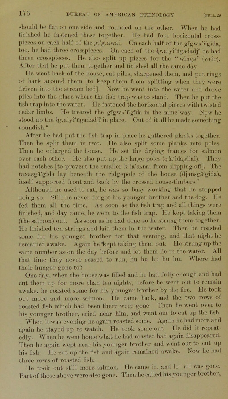 should 1)0 Hilt on one side and roimdod on the other. IVheii he had tinished he tastoned these tofjfether. lie had four horizontiil eross- ])ieees on eaeh half of the j^fjf.awai. On each half of the ftTjvwA'ngTda, too, he had three crosspieces. On each of the Ijr.aiyi'ngadadji he had thn'c crosspieces, lie also .split up pieces for the “ wings” (weir). Aft(*r that he ])ut them togetlu'r iind tinished iill the .same day. lie went biiclc of the house, cut piles, sharpened them, and put rings of bark around them [to keep them from .splitting when they were driven into the stream bedj. Now he went into the water and drove piles into the place where the fish trap was to sbind. Then he put the fish trap into the water. He fastened the horizontal pieces with twisted cedar limbs. He treated the gTgwA'figlda in the .same way. Now he stood up the Ig.aiyi'ngadadji in place. Out of it all he made something roundish.® After he had put the fish trap in place he gathered planks together. Then he split them in two. He also split some planks into poles. Then he eidarged the hou.se. He set the diying frames for .salmon ovei' each other. He also put up the large poles (qla'idagilai). They had notches [to prevent the smaller klia'.sAiiai fi’om slipping ofl'J. The taxa.sga'gida lay beneath the ridgepole of the hou.se (djan.sga'gida), itself supported front and back 1)3' the cro.s.sed house-timbers.’ Although he used to eat, he was so busy working that he sto])ped doing .so. Still he never forgot his vouuger l)rother and the dog. He fed them all the time. As .soon as the fish trap and all things were finished, and da}' came, he went to the fish trap. He kept taking them (the salmon) out. As soon as he had done so he strung them together. He finished ten strings and laid them in the water. Then he roasted .some for his younger brother for that evening, and that night he remained awake. Again he'kept taking them out. He strung up the .same number as on the da}' before and let them lie in the water. All that time they never cea.sed to run, hu hu hu hu hu. here had their hunger gone to? One day, when the hou.se was tilled and he had fully enough and had cut them up for more than ten nights, before he went out to remain awake, he roasted .some for his younger brother by the fire. He took out more and more salmon. He came back, and the two rows of roasted fish which had been there were gone. 'I'hen he went over to his younger brother, cried near him, and went out to cut up the fish. When it was evening he again roasted some. Again he had more and again he stayed up to watch. He took some out. He did it repeat- edly. When he went home what he had roasted had again disappeared. Then he again wept near his younger f)rothor and went out to cut up his fish. He cut up the fish and again remained awake. Now he had three rows of roasted fish. He took out still more .salmon. Ho came in, anil lo! all was gone. Part of those above were also gone. Then he called his younger brother,