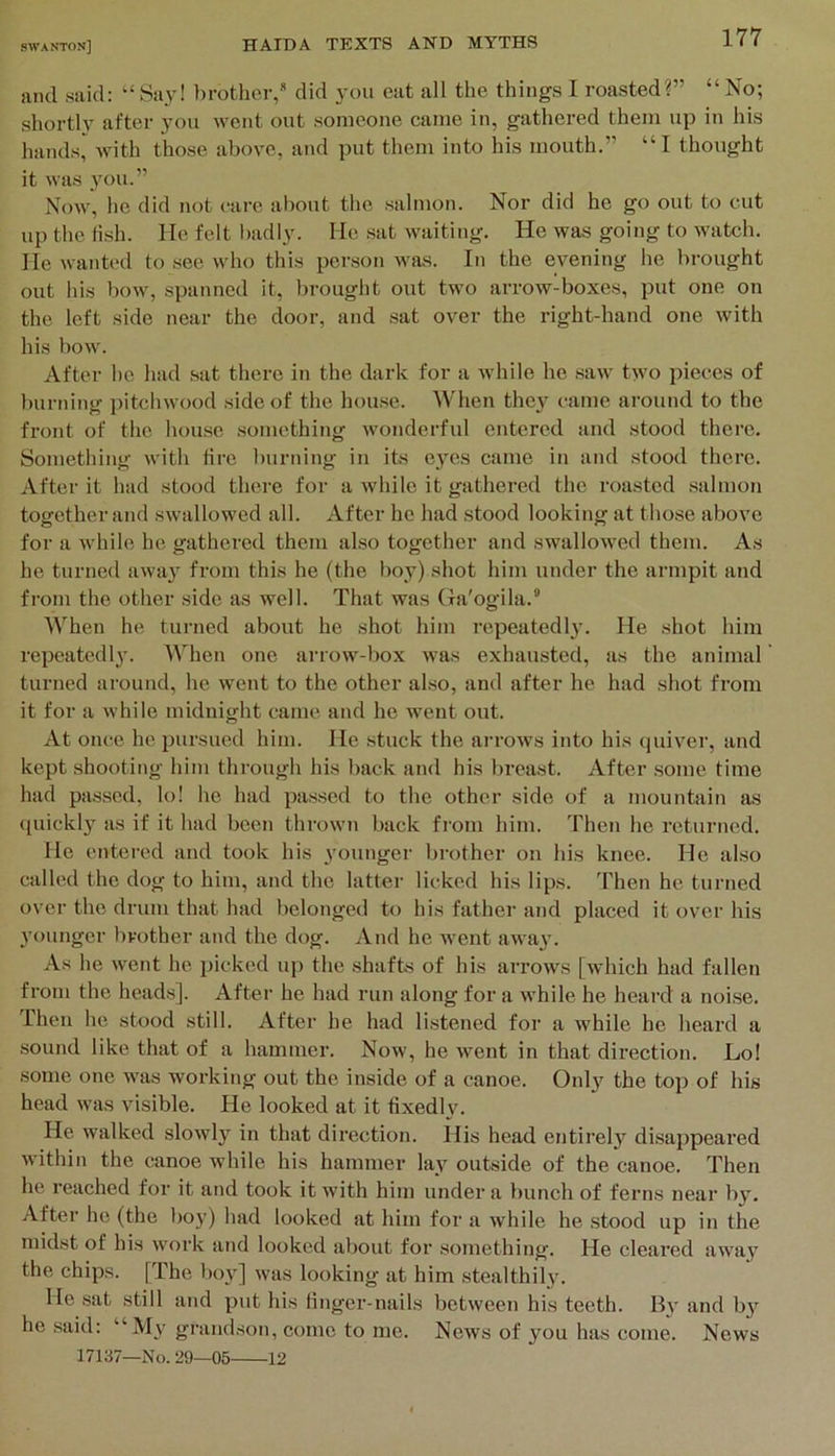 and said: “ Say! brother/ did you eat all the things I roasted?” “ No; shortly after you went out someone came in, gathered them up in his hands, with those above, and put them into his mouth.” “I thought it was 3’-ou.” Now, he did not care al)out the salmon. Nor did he go out to cut up the Hsh. He felt badly. He .sat waiting. He was going to watch. He waiited to see who this person was. In the evening he brought out his bow, spanned it, brought out two arrow-boxes, put one on the left side near the door, and .sat over the right-hand one with his bow. After he had sat there in the dark for a while he .saw two pieces of burning pitchwood side of the hou.se. When the3 came around to the front of the house something wonderful entered and stood there. Something with tire burning in its eyes came in and stood there. After it had stood there for a while it gathered the roasted salmon together and swtillowed all. After he had stood looking at those above for a while ho gathered them also together and swallowed them. As he turned awa} from this he (the boy) shot him under the armpit and from the other .side as well. That was Ga'ogila.’' When he turned about he shot him repeatedl}'. He shot him repeatodl}. When one arrow-box was exhausted, as the animal turned around, he went to the other also, and after he had shot fi’om it for a while midnight came and ho went out. At once he pursued him. He stuck the arrows into his quiver, and kept shooting him through his back and his breast. After some time had passed, lo! ho had pa,ssed to the other side of a mountain as ([uickly as if it had been thrown back from him. Then he returned. He entered and took his younger brother on his knee. He al.so called the dog to him, and the latter licked his lips, d’hen he turned over the drum that had belonged to his father and placed it over his younger brother and the dog. And he went away. As he went he i)icked up the shafts of his arrows [which had fallen from the heads]. After he had run along for a while he heard a noi,se. Then he stood still. After he had listened for a while he heard a sound like that of a hammer. Now, he went in that direction. Lo! some one was working out the inside of a canoe. Only the top of his head was visible. He looked at it fixedly. He walked slowl}'^ in that direction. His head entirel}' di.sappeared within the canoe while his hammer lav outside of the canoe. Then he reached for it and took it with him under a bunch of ferns near b}'. After he (the boy) had looked at him for a while he .stood up in the midst of his work and looked about for something. He cleared awa}' the chips. [The bo\'] was looking at him stealthil}\ He sat still and put his linger-nails between his teeth. B3' and b}’^ he said: “M3' grand-son, come to me. News of you has come. News 17137—No. 29—05 12