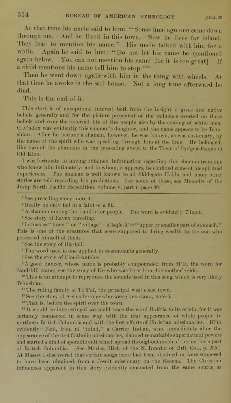 [BUU.. 29 -Vt thjit tinio his uncle said to him; ^^Somo time iifjo one came down throufrli nuL And lie lived in this town. Now he lives far inland. The}' fear to mention his name.” llis uncle talked with him for a while. Afrain he said to him: “Do not let his name he mentioned airain below. You can not mention his name [for it is too great]. If a child mentions his name tell him to stop.”** Then he went down again with him in the thing with wheels. At that time he awoke in the sail house. Not a long time afterward he died. This is the end of it. This atory is of exceptional interest, both from the insight it gives into native beliefs generally and for the picture presented of the influence exerted on those, beliefs and over the external life of the i)eople also by the coming of white men. G.a'iuIox was evidently this shaman’s daughter, and the name appears to Iw Tsim- shian. After he became a shaman, however, he was known, as was cu.stomaty, by the name of the spirit who was speaking through him at the time. He belonged', like two of the shamans in the preceding story-, to the Town-of-Dil'gua-People of Old Kloo. I was fortunate in having obtained information regarding this shaman from one who knew him intimately, and to w’hom, it appears, he confided some of his spiritual experiences. The shaman is well known to all Skidegate Haida, and many other stories are told regarding his predictions. For some of these, see IMemoirs of the Jesup North Pacific Expedition, volume v, part i, page .S9. ' See preceding story, note 4. Really he only fell in a faint or a fit. * A shaman among the Land-otter people. The word is evidently Tlingit. * See story of Raven traveling. * L!Vnas-=“ town ” or “village”: k!isq!e-u''=“upperor smaller j)arl of stomach.” This is one of the creatures that were supposed to bring wealth to the one who possessed himself of them. “See the story of Big-tail. ’ The word used is one applied to descendants generally. “See the story of Cloud-watcher. ®A good dancer, whose name is probably compounded from dPlA, the word for Sand-hill crane; see the story of He-who-was-born-froni-his-inother’s-side. This is an attempt to repipduce the sounds used in this song, which is very likely Tsimshian. The ruling family at TcliVal, the principal west coast town. See the story of A-slender-one-who-was-given-away, note 6. '“That is, before the spirit over the town. '^It would be intere.stingif we could trace the word B.Ale'la to its origin, for it was certainly connected in some way with the first appearance of white people in northern British Columbia and with the first efforts of Christian missionaries. Bl'nl evidently=Peni, from ni “mind,” a Carrier Indian, who, immediately after the appearance of the first Catholic missionaries, claimed remarkable supernatural powers and started a kind of sporadic cult which spread throughout much of the northern part of British Columbia. (See Morice, Hist, of the N. Interior of Brit. Col., p. 235.) At Ma.sset I discovered that certain songs there had been obtained, or were supposed to have been obtained, from a Jesuit missionary on the Skeena. The Christian influences apparent in this story evidently emanated from the same source, ns