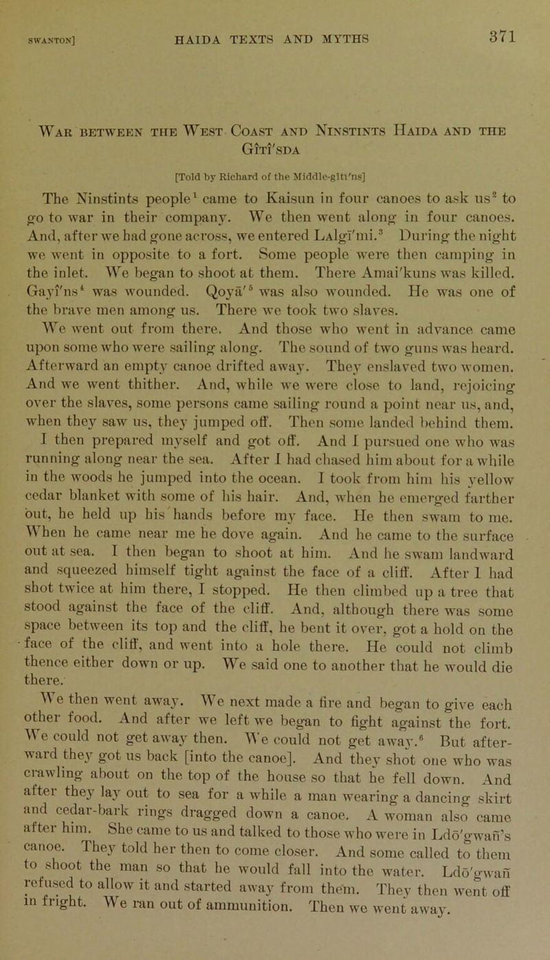War between the West Coast and Ninstints Haida and the Giti'sda [Told by Richard of the Middlc-gltl'ns] The Ninstints people' came to Kaisun in four canoes to ask us* to go to war in their company. We then went along in four canoes. And, after we had gone across, we entered LAlgl'mi.* During the night we went in opposite to a fort. Some people were then camping in the inlet. We began to shoot at them. There Amai'kuns was killed. Ga3u'ns' was wounded. Qo}ni'® was also wounded. He was one of the brave men among us. There we took two slaves. We went out from there. And those who went in advance came upon some who were sailing along. The sound of two guns was hoard. Afterward an empG' canoe drifted away. The.y enslaved two women. And we went thither. And, while we were clo.se to land, rejoicing over the slaves, some persons came .sailing round a point near us, and, when they saw us, they jumped off. Then some landed behind them. I then prepared mj’^self and got off. And I pursued one who was running along near the sea. After I had chased him about for a while in the woods he jumped into the ocean. I took from him his yellow cedar blanket with some of his hair. And, when he emerged farther but, he held up his hands before m3' face. He then swam to me. When he came near me he dove again. And he came to the surface out at sea. I then began to shoot at him. And he swam landward and squeezed himself tight against the face of a cliff'. After 1 had shot twice at him there, I stopped. He then climbed up a tree that stood against the face of the cliff'. And, although there was some space between its top and the cliff, he bent it over, got a hold on the face of the cliff', and went into a hole there. He could not climb thence either down or up. We said one to another that he would die there. e then went away. We next made a fire and began to give each other food. And after we left we beg-an to fight against the fort. We could not get away then. ^A’e could not get away.® But after- ward thc3’^ got us back [into the canoe]. And thc3’ shot one who was crawling about on the top of the house .so that he fell down. And after the3' '^3' out to sea for a while a man wearing a dancing skirt and cedar-bark rings dragged down a canoe. A woman also came aftei hiin. She came to us and talked to those who were in Ldb'gwan’s canoe. They told her then to come closer. And some called to them to shoot the man so that he would fall into the water. Ldo'gwai! refused to allow it and started away from them. They then went off in fright. We ran out of ammunition. Then we went away.