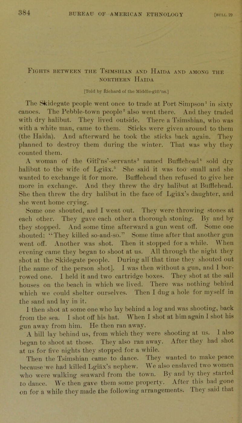 Fights between the Tsimshian and Haida and among the NORTHERN HaIDA [Told by ftichiird of the Middle-gitl'ns.] The Skidetjate people went once to trade at Port Simpson* in .sixty canoes. The Pebble-town peojile® also went there. And they traded with dry halibut. They lived outside. There a Tsimshian, who was with a white man, came to them. Sticks were given around to them (the Haida). And afterward he took the sticks back again. They planned to destro}' them during the winter. That was wh}^ they counted them. .V woman of the Giti'ns’-servants* named Hufflehead* sold dry halibut to the wife of Lgiax.** Slie said it was too small and she wanted to exchange it for more. Bufflehead then refused to give her more in exchange. And the}^ threw the diy halibut at ButHehead. She then threw the diy halibut in the face of Lgiiix’s daughter, and she went home crying. Some one shouted, and I went out. They were throwing stones at each other. They gave each other a thorough stoning. By and liy the}' stopped. And some time afterward a gun went off. Some one shouted: ‘‘They killed so-and-so.” Some time after that another gun went oft’. Another was shot. Then it stopped for a while. When evening came they began to shoot at us. All through the night they shot at the Skidegate people. During all that time they shouted out [the name of the person shot]. 1 was then without a gun, and 1 bor- rowed one. I held it and two cartridge boxes. They shot at the sail hou.ses on the lieach in which we lived. There was nothing liehind which we could shelter ourselves. Then I dug a hole for myself in the sand and lay in it. 1 then shot at some one who lay behind a log and was shooting, back from the sea. I shot off his hat. When I shot at him again I shot his gun away from him. He then ran away. A hill lay behind us, from which they were shooting at ns. 1 also began to shoot at those. They also ran away. After they had shot at us for five nights they stopped for a while. Then the Tsimshian came to dance. They wanted to make peace because we had killed Lgiilx’s nephew. We also enslaved two women who were walking seaward from the town. By and by they started to dance. We then gave them some property. After this had gone on for a while the}'made the following arrangements. 'I'hey said that