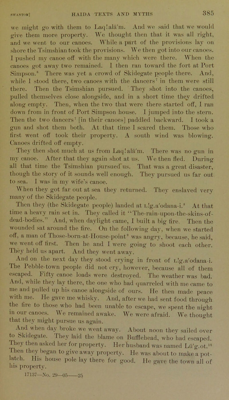 wc might go with them to Liuilalfi'm. And we said that we would give them more property. \Ae thought then that it was all right, and we went to our canoes. \\hile a part of the provisions lay on shore the Tsimshian took the provisions, ^^’e then got into our canoes. I pushed my canoe off with the man}’ which were there. When the canoes got away two remained. I then ran toward the fort at Port Simpson. There was jmt a crowd of Skidegate people there. And, while I stood there, two canoes with the dancers’ in them were still there. Then the Tsimshian pursued. They shot into the canoes, pulled themselves close alongside, and in a short time thev drifted along em})ty. Then, when the two that were there started off', 1 ran clown from in front of Port Simpson house. I jumped into the stern. Then the two dancers’ [in their canoes] paddled backward. I took a gun and shot them l)oth. At that time 1 scared them. Those who first went off' took their property. A south wind was blowing. Canoes drifted off' empty. The}' then shot much at us from La(|!ala'm. 'Fhere VA’as no gun in my canoe. After that they again shot at us. We then fled. During all that time the Tsimshian pursued'us. That was a great disaster, though the story of it sounds well enough. They pursued us far out to sea. I was in my wife’s canoe. hen they got far out at sea they returned. They enslaved very many of the Skidegate people. Then they (the Skidegiite people) landed at idg.a'odana-i. At that time a heavy rain set in. They called it “ rhe-rain-upon-the-skins-of- dead-bodies.” And, when daylight came, 1 built a big tire. Then the wounded sat around the tire. On the following day, when we stai’ted off', a man of Those-born-at-House-point” was angry, because, he said, we went off first. Then he and I were going to shoot each other. Ihey held us apart. And they went away. And on the next day they stood crying in front of idg.a'odana-i. 1 he I ebble-town people did not cry, however, because all of them escaped. Fifty canoe loads were destroyed. The weather was bad. And, while they lay there, the one who had cjuarreled with me came to me and pulled up his canoe alongside of ours. He then made peace A\ith me. He gav’e me whisky. And, after we had sent food through the tire to those who had been unable to escape, we spent the night in our canoes. We remained awake. We were afi-aid. We thought that they might pursue us again. Ancl when day broke we Avent away. About noon they sailed over to Skidegate. Ihey laid the blame on Bufllehead, Avho had escaped, they then asked her for property. Her husband Avas named Lfi'g.ot.’® Then they began to give aAvay property. He Avas about to make a pot- atch. His house pole lay there for good. He gave the town all of his property. 17137—No. 29—05 25