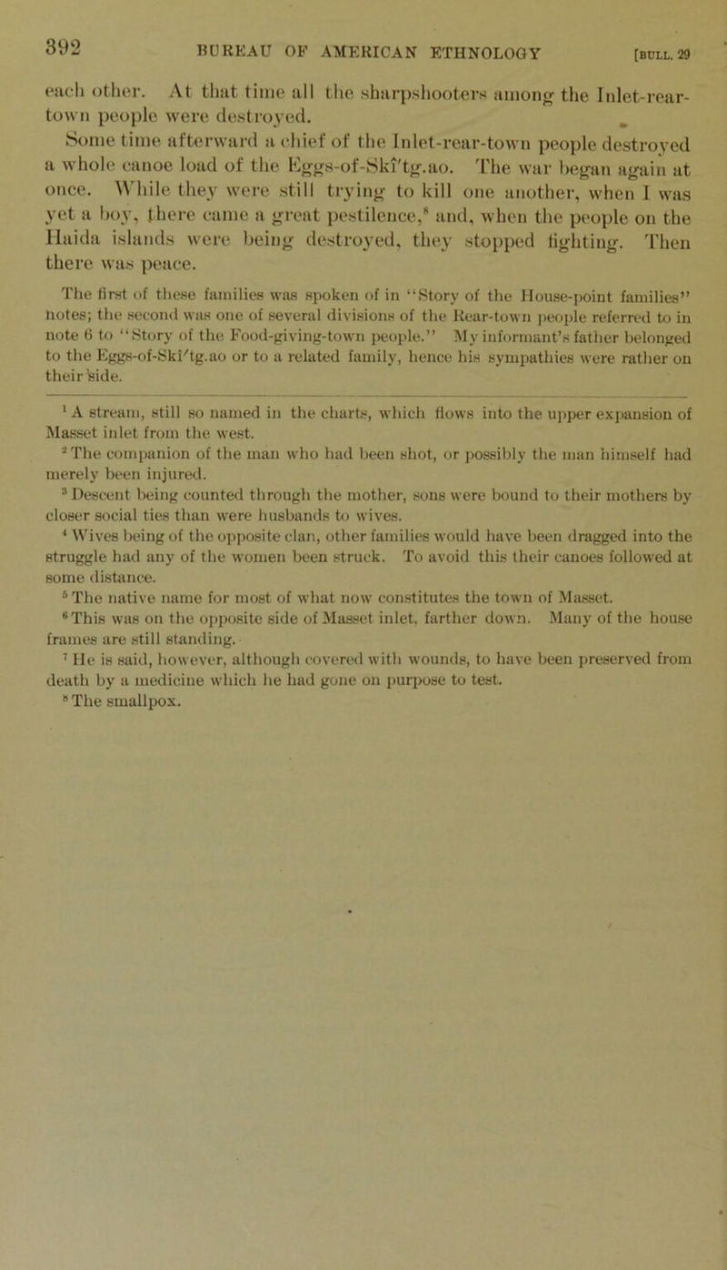 oiicli otlicr. At thtit time till the shurpsliootcvs tiiiiong’ tli6 Inl6t-rpiir- town people were de.stro}'ed. Some time afterward a chief of the Inlet-rear-town people destroyed a whole canoe load of the Kggs-of-Ski'tg.ao. The war l)egan again at once. While they were still trying to kill one another, when 1 was yet a hoy, there came a gi'eat pestilence, and, when the people on the Haida islands were being destroyed, they stopped lighting, 'riien there was peace. The first of these families was sjioken of in “Story of the House-point families” notes; tlie second was one of several divisions of the Rear-town jieople referred to in note 6 to “Story of the Food-giving-town people.” My informant’s father belonged to the Eggs-of-Ski'tg.ao or to a related family, hence his sympathies were rather on their iside. * A stream, still so named in the charts, which Hows into the upper expansion of Masset inlet from the west. ’‘The companion of the man who had been shot, or possibly the man himself had merely been injured. ’’Descent being counted through the mother, sons were bound to their mothers by closer social ties than were husbands to wives. * Wives being of the opposite clan, other families would have been dragged into the struggle had any of the women been struck. To avoid this their canoes followed at some di.shince. “ The native name for most of what now constitutes the town of Masset. ®This was on the opposite side of Masset inlet, farther down. Many of the house frames are still standing. ’ He is said, however, although covered with wounds, to have been preserved from death by a medicine which he had gone on purpose to test. “The smallpox.