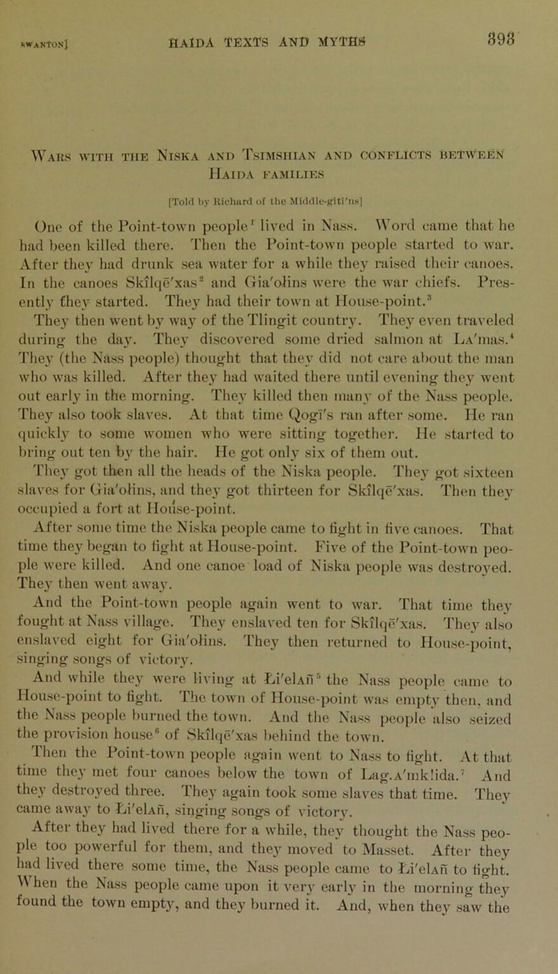 898 Wars with the Niska and Tsimshian and conflicts between IIaida families [Tokl by Richard of llie Middle-ifitt'iis] One of tlie Point-town people lived in Nass. Word came that he had been killed there. Then the Point-town people started to war. After they had drunk sea water for a while they raised their c'anoes. In the canoes Skilqe'xas® and Gia'olins were the war chiefs. Pres- ently they started. They had their town at Plouse-point.® The3' then went by way of the Tlingit countiy. They even traveled during the day. The^’ discovered some dried salmon at La'iiuis.* The}’ (the Nass people) thought that the\’ did not care about the man who was killed. After the}’ had waited there until evening they went out early in the morning. They killed then many of the Na.ss people. They also took slaves. At that time Qogl's ran after some. He ran quickly to some women who were sitting togethei’. He started to bring out ten by the hair. He got only six of them out. They got then all the heads of the Niska people. They got sixteen slaves for Gia'olins, and they got thirteen for Sltilqe'xas. Then they occupied a fort at House-point. After some time the Niska people came to tight in live canoes. That time they began to light at House-point. Five of the Point-town peo- ple were killed. And one canoe load of Niska people was destroyed. They then went away. And the Point-town people again went to war. That time they fought at Nass village. They enslaved ten for Skilqe'xas. They also enslaved eight for Gia'olins. They then returned to House-point, singing songs of victory. And while they were living at Hi'clAn® the Nass people came to House-point to tight. The town of House-point was empty then, and the Nass people burned the town. And the Nass people also seized the provision hou.se“ of Skilqe'xas behind the town. Then the Point-town people again went to Nass to tight. At that time they met four canoes below the town of Lag.A'mklida.’ And they destroyed three. They again took some slaves that time. They came away to Li'elAfi, singing songs of victory. After they had lived there for a while, they thought the Nass peo- ple too powerful for them, and they moved to Masset. After they had lived there some time, the Nass people came to Hi'elAfi to tight. When the Nass people came upon it very early in the morning they found the town empty, and they burned it. And, when they saw the