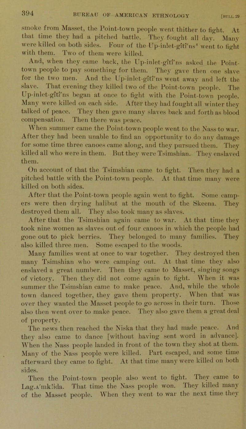 [BUI.L. 29 smoke from Masset, the Point-town people went tliither to tight. At that time they had a pitched battle. They fought all day. Many were killed on both sides. Four of the Up-inlet-giti'ns went to tiglit with them. Two of them were killed. And, when they came hack, the Up-iidet-gfli'ns asked the Point- town people to ])ay something for them. They gave then one slave for the two men. And the Updnlet-giti'ns went away and left the slave. 'I'hat evening they killetl two of the Point-town people. The Up-inlet-gitfns began at once to tight with the Point-toAvn people. Many were killed on each side. After they had fought all winter they talked of peace. They then gave many slaves back and foi th as blood compensation. Then there was peace. When summei' came the Point-town people went to the Nass to war. After they had been unable to tind an opportunity to do anv damage for some time three canoes came along, arid the}’ pursued them. They killed all who were in them. But they were Tsimshian. They enslaved them. On account of that the Tsimshian came to tight. Then they had a pitched battle with the Point-town people. At that time many were killed on both sides. After that the Point-town people again went to tight. Some camp- ers were then diying halibut at the mouth of the Skeena. The}’ destroyed them all. They also took many as slaves. After that the Tsimshian again came to war. At that time they took nine women as slaves out of four canoes in which the people had gone out to pick berries. They belonged to many families. They also killed three men. Some escaped to the woods. Many families went at once to war together. They destroyed then many Tsimshian who were cani])ing out. At that time they also enslaved a great number. Then they (rame to Masset, singing songs of victory. Then they did not come again to tight. When it was summer the Tsimshian came to make peace. And, while the whole town danced together, they gave them pi’operty. When that was over tliey wanted the Masset peojile to go across in their turn. Those also then went over to make peace. 'I'hey also gave them a great deal of property. The news then I’eached the Niska that they had made peace. And they also came to dance [without having sent word in advance]. ^^'hen the Nass people landed in front of the town they shot at them. Many of the Nass people were killed. Part escaped, and some time afterward they came to tight. At that time many wei’e killed on both sides. Then the Point-town people also went to tight. They came to Lag.A'mklida. That time the Nass people won. They killed many of the Masset people. When they went to war the next time they