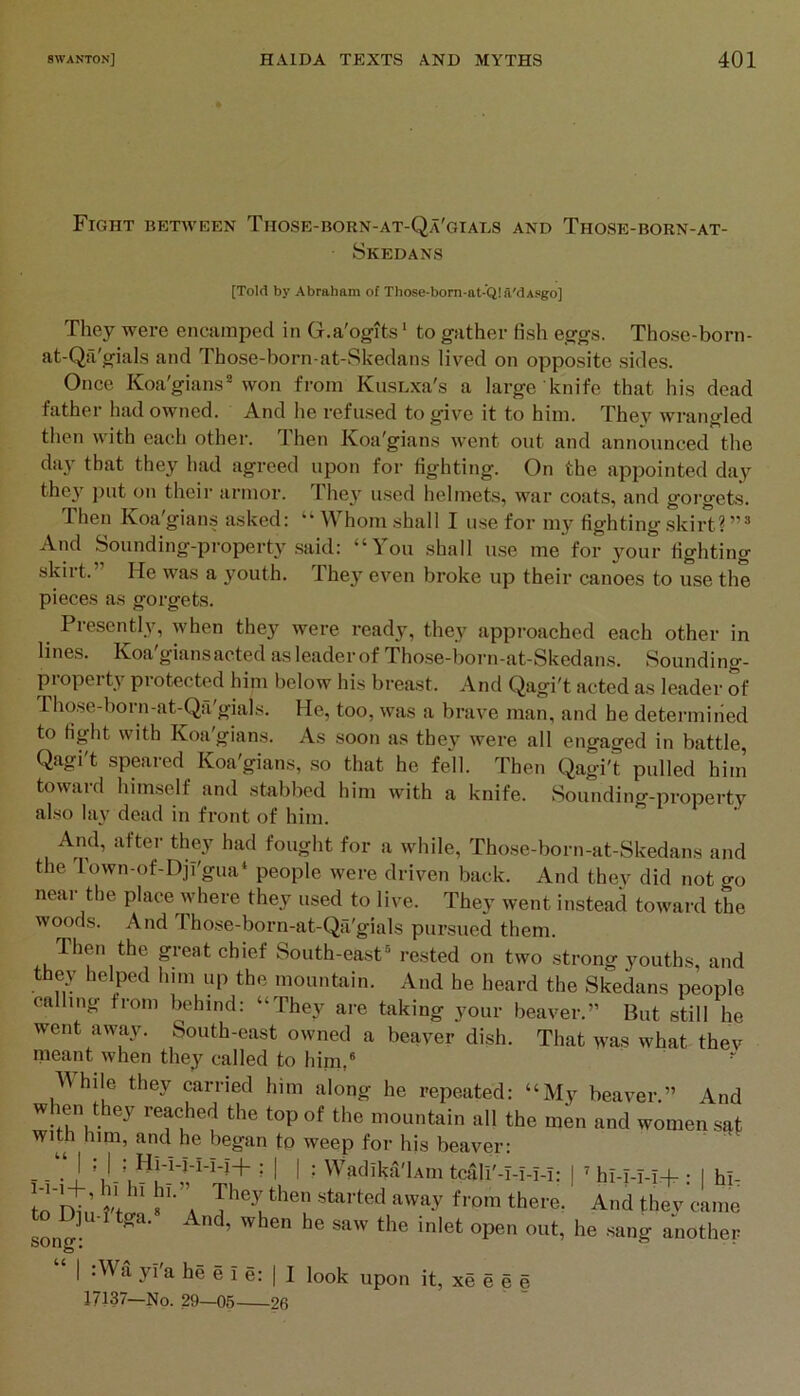 Fight between Those-born-at-Qa'giads and Those-born-at- Skedans [Told by Abraham of Those-born-at-Q!a'dAsgo] They were encamped in G.a'ogits ‘ to gather fish eggs. Those-born- at-Qa'gials and Those-born-at-Skedans lived on opposite sides. Once Koa'gians^ won from ICusLxa's a large knife that his dead father had owned. And he refused to give it to him. Thev wrangled then with each other. Then Koa'gians went out and announced the day that they had agreed upon for fighting. On the appointed day thc}'^ j)ut on their armor. Ihey used helmets, war coats, and gorgets. Then Koa'gians asked: “ Whom shall I use for my fighting skirt? And Sounding-property .said: “You shall use me for your fighting skirt. He was a youth. Ihey even broke up their canoes to use the pieces as gorgets. I lesently, when they were ready, they approached each other in lines. Koa'gians acted as leader of Those-born-at-Skedans. Sounding- property protected him below his breast. And Qagi't acted as leader of rhose-born-at-Qil gials. He, too, was a brave man, and he determined to fight with Koa'gians. As soon as they were all engaged in battle, Qagi't speared Koa'gians, .so that he fell. Then Qagi't pulled him toward himself and stabbed him with a knife. Sounding-property also la\’ dead in front of him. ^ And, after they had fought for a while, Those-born-at-Skedans and the Town-of-Djl'gna‘ people were driven back. And they did not go near the place where they used to live. They went instead toward the woods. And Those-born-at-Qa'gials pursued them. South-east rested on two strong youths, and they helped him up the mountain. And he heard the Skedans people calling from Kdiind: “They are taking your beaver.” But still he went away. South-east owned a beaver dish. That >vas what thev meant when they called to him,® A\hile they earned him along he repeated: “My beaver.” And when they reached the top of the mountain all the men and women sat With him, and he began to weep for his beaver: - J ’ Ij H I : Wadika'lAin tciili'-I-I-i-i; | ’ hi-I-M-t- ; I hl- to T^.l n ” 1’”a ‘^'vay from there. And thev came song: ^ another I :Wa yi'a he e I e: | I look upon it, xe e e e 17137—No. 29—05 26