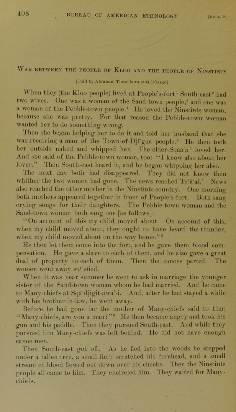 {BOLL. 29 War between the people of Kloo and the people of Ninstints (Told by Abnihiim Tbose-borii-iit-Q!4'dARgp] U’lien they (the Kloo people) lived ut People’s-fort ‘ South-east* had two wives. One was a woman of the Sand-town people,* and one was a woman of the Pebble-town people.^ He loved the Ninstints woman, because she was pretty, h'or that reason the Pebble-town woman wanted her to do something wrong. Then she began helping her to do it and told her husband that she was receiving a man of the 4'own-of-I)ji'gua people.* He then took her outside naked and whipped her. The-elder-Sqaa'n® loved her. And she said of the Pebble-town woman, too: “I know also about her lover.” Then South-east heard it, and he began whipping her also. The next day both had di.sappeared. I'hey did not know then whither the two women had gone. The news reached Tcla'at.’ News also reached the other mother in the Ninstints country. One morning both mothers appeared together in front of People's-fort. Both .sang crying .songs for their daughters, d'he Pebble-town woman and the Sand-town woman both .sang one [as follow.s]: “On account of this my child moved about. On account of this, when 1113' child moved about, they ought to have heard the thunder, when mv child moved about on the wav home.”* He then let them come into the fort, and he gave them blood com- pensation. He gave a slave to each of them, and he also gave a great deal of propert}' to each of them. Then the canoes parted. The women wdnt awa}’ sutistied. When it was near summer he went to ask in marriage the 3’ounger sister of the Sand-town woman whom he had married. And he came to .Manv-chiefs at Sqa'djigit awa'-i. And, after he had stayed a while with his l)rother-in-law, he went awa}’. Before he had gone far the mother of Manv-chiefs said to him: “Man3’-chiefs, are \’Ou a man?” He then became angry and took his gun and his paddle. Then thev pursued South-east. And while they pursued him Many-chiefs was left behind. lie did not have enough canoe men. Then South-ea.st got ofi. As he fled into the woods he stepped under a fallen tree, a small limb scratched his forehead, and a small stream of blood flowed out down over his cheeks, fl’hen the Ninstints people all came to him. They encircled him. The}’ waited for Many- chiefs.