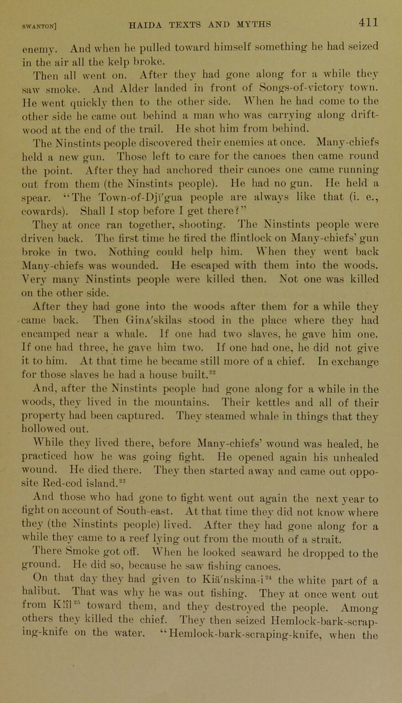 enemy. And when he pulled toward himself .something he had seized in the air all the kelp broke. Then all went on. After they had gone along for a while they saw smoke. And Alder landed in front of 8ongs-of-victory town, lie went quickly then to the other side. When he had come to the other side he came out behind a man who was carrying along drift- wood at the end of the trail. He shot him from behind. The Ninstints people di.scovered their enemies at once. Many-chiefs held a new gun. Those left to care for the canoes then came round the point. After they had anchored their canoes one came running out from them (the Ninstints people). He had no gun. He held a spear. “The Town-of-DjT'gua people are always like that (i. e., cowards). Shall 1 stop before I get there?” The} at once ran together, shooting. The Ninstints people were driven back. The tir.st time he tired the flintlock on Many-chiefs’ gun broke in two. Nothing could help him. When they went back Many-chiefs was wounded. He escaped with them into the woods. Very many Ninstints people were killed then. Not one was killed on the other side. After they had gone into the woods after them for a while they came back. Then GiiiA'skilas stood in the place where they had encamped near a whale. If one had two slaves, he gave him one. If one had three, he gave him two. If one had one, he did not give it to him. At that time he became still more of a chief. In exchange for those slaves he had a house built. And, after the Ninstints people had gone along for a while in the woods, they lived in the mountains. Their kettles and all of their property had been captured. They steamed whale in things that they hollowed out. \\’hile they lived there, before Many-chiefs’ wound was healed, he practiced how he was going fight. He opened again his unhealed wound. He died there. They then started away and came out oppo- site Red-cod island.*^ And those who had gone to fight went out again the next year to fight on account of South-east. At that time they did not know where they (the Ninstints people) lived. After they had gone along for a while they came to a reef lying out from the mouth of a strait. 1 here Smoke got ofi'. When he looked seaward he dropped to the ground. He did so, because he saw fishing canoes. On that day they had given to Kia'nskina-i“‘ the white part of a halibut. That was why he was out fishing. They at once went out from K!iH’ toward them, and they destroyed the people. Among others they killed the chief, d hey then seized Hemlock-bark-scrap- ing-knife on the water. “Hemlock-bark-scraping-knife, when the