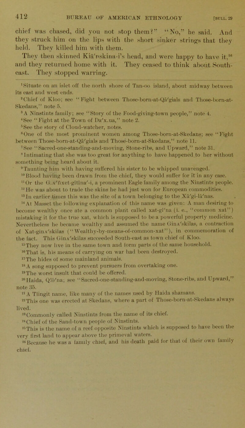 chief was clia.sed, did you not .stop them?” “No,” he said. And they .struck him on the lips with the short .sitdier strings that tliey lield. They killed him with them. They then skinned Kia'nskina-i’s head, and were happy to have it,* *’ and they returned home with it. They cea.sed to think about South- east. 'rhey stopped warring. ’Situate on an islet off tlie north sliore of Tan-oo i.sland, about midway l)etween its east and west ends. *tMiief of Kloo; see “ Figlit l)etween Tliose-1)orn-at-tiiVgials and Tliose-t)orn-at- Skedans,” note 5. ”A Ninstints family; see “Story of tlie Food-j'iving-town people,” note 4. ’See “ Fight at tlie Town of Da'x.ua,” note 2. ®See the story of Cloud-watcher, notes. “One of the most prominent women among Those-born-at-Skedans; see “Fight between Tbose-born-at-Qa'gials and Those-born-at-Skedans,” note 11. ’.See “Sacred-one-standing-and-moving, Stone-ribs, and Upward,” note 31. “Intimating tliat she was too great for anything to have hapjiened to her without something being heard about it. “Taunting him with having suffered his sister to be whipped unavenged. '“Blood having been drawn from the chief, they would suffer for it in any case. “Or the G..\''nxet-gitina''-i, a jirominent Eagle family among the Ninstints people. 'Ole was about to trade tbe skins he had just won for European commodities. '“In earlier limes this was the site of a town belonging to the Xa'gi-la''nas. “At Ma.sset the following explanation of this name was given: A man de.siring to liecome wealthy once ate a common plant called xat-gi'na (i. e., “common xat”) mistaking it for the true xat, which is supposed to be a powerful jiroperty medicine. Nevertheless he became wealthy and a.«.sumed the name OinA'skila.s, a contraction of Xat-gin.\'skilas (“ Wealthy-by-means-of-comnion-xat”), in commemoration of the fact. This (iiuA'skilas succeeded South-east as town chief of Kloo. '“They now live in the same town and form parts of the same household. '“That is, his means of carrying on war had been destroyed. “The hides of some mainland animals. '“A song supiiosed to prevent pursuers from overtaking one. '“The worst insult that could be offered. ■’Haida, Qlo'na; see “Sacred-one-standing-and-moving, Stone-ribs, and Upward,” note 35. '•“A TIingit name, like many of the names used by llaida shamans. '•“This one was erected at Skedans, where a part of Those-born-at-.Skedans always lived. ■’’Conimonly called Ninstints from the name of its chief. ■■“Chief of the Sand-town people of Ninstints. ““This is the name of a reef opposite Ninstints which is supposed to have been the very first land to apjiear above the jirimeval waters. “Because he was a family chief, and his death paid for that of theii o\mi familj'