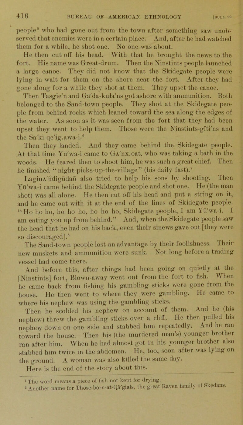 people® who had gone out from the town after something saw unob- served that enemies were in a certain place. And, after he had watched them for a while, he shot one. No one was about. He then cut off his head. ^Vith that he brought the news to the fort. His name was Great-drum. Then the Ninstints people launched a large canoe. They did not know that the Skidegate people were lying in wait for them on the shore near the fort. After the}' had gone along for a while they shot at them. They up.set the canoe. Then Ta.sgie'n and Ga'da-kula'ns got ashore with ammunition. Both belonged to the Sand-town people. They shot at the Skidegate peo- ple from behind rocks which leaned toward the sea along the edges of the water. As soon as it was seen from the fort that they had been upset they went to help them. Those were the Ninstints-giti'ns and the Sa'ki-qe'ig.awa-i.“ Then they landed. And they came behind the Skidegate people. At that time Yu'wa-i came to GA'nx.oat. who was taking a bath in the woods. He feared then to shoot him, he was such a great chief. Then he finished “ night-picks-up-the-village” (his daily fast).’ LaginA'ndigndan also tried to help his .sons by shooting. Then Yu'wa-i came behind the Skidegate people and shot one. He (the man shot) was all alone. He then cut off his head and put a string on it, and he came out with it at the end of the lines of Skidegate people. “Ho ho ho, ho ho ho, ho ho ho, Skidegate people, 1 am Yfi'wa-i. I am eating you up from behind.” And, when the Skidegate people saw the head that he had on his back, even their sinews gave out [they were so di.scoui’aged|.'' 'I'he Sand-town people lost an advantage by their foolishness. Their new muskets and ammunition were sunk. ?sot long before a trading vessel had come there. And before this, after things had been going on (piietly at the [Ninstints] fort, Blown-away went out from the fort to fish. hen he came back from lishmg his gambling sticks were gone from the hou.se. He then went to where they were gambling. He came to where his nephew was using the gambling sticks. Then he scolded his nephew on account of them. And he (his nephew) threw the gambling sticks over a cliff. He then pulled his nephew down on one side and stabbed him repeatedly. And he lan toward the house. Then his (the murdered man s) youngei biothei ran after him. When he had almost got in his younger brother also stabbed him twice in the alidomen. He, too, .soon after was lying on the gi’ound. A woman was also killed the same day. Here is the end of the story about this. ' Tlie word means a piece of fish not kept for drying. * Another name for Those-born-at-Qa'gials, the great Raven family of Skedane.