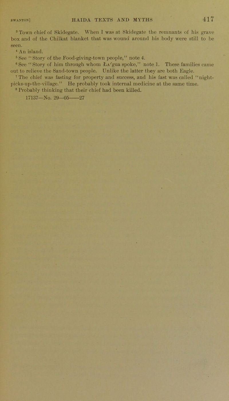 *To\vn chief of Skidegate. When I was at Skidegate tlie remnants of his grave box and of tlie Chilkat blanket that was wound around his body were still to he seen. ■* An island. ®See “Story of the Food-giving-town people,” note 4. “See “Story of him through whom LA^gua spoke,” note 1. These families came out to relieve the Sand-town people. Unlike the latter they are both Eagle. ^The chief was fasting for property and success, and his fast was called “night- picks-up-the-village.” He probably took internal medicine at the same time. “ Probably thinking that their chief had been killed. 17137—No. 29—05 27