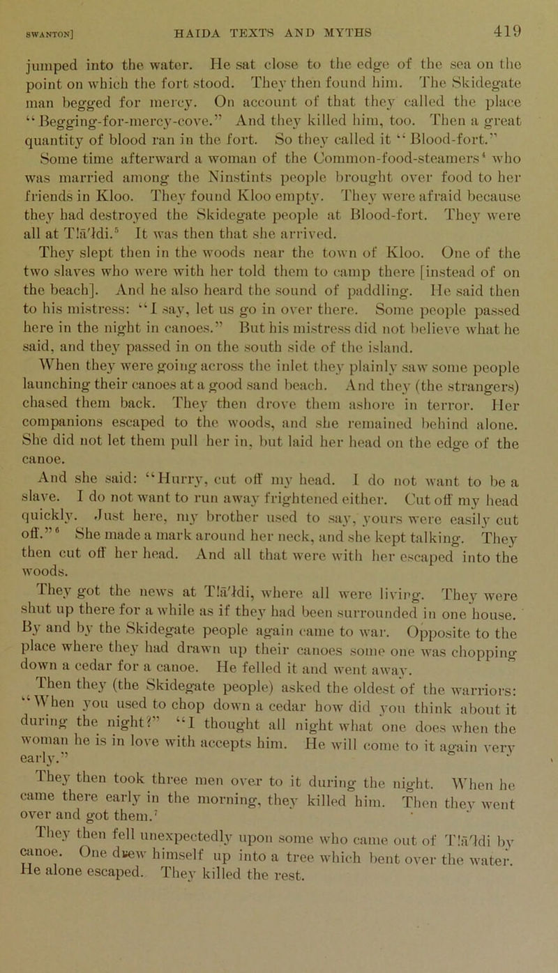 jumped into the water. He sat close to the edge of the sea on the point on which the fort stood. They then found him. The Skidegate man begged for merc3^ On account of that they called the place “ Begging-for-mercy-cove.” And thej^ killed him, too. Then a great quantity of blood ran in the fort. So they called it “ Blood-fort.’’ Some time afterward a woman of the Common-food-steamers* who was married among the Ninstints people brought over food to her friends in Kloo. The}' found Kloo empty. They w'ere afraid because they had destroyed the Skidegate people at Blood-fort. The}' were all at TIa'Mi.* It was then that she arrived. They slept then in the woods near the town of Kloo. One of the two slaves who were with her told them to camp there [instead of on the beach]. And he also heard the sound of paddling. He said then to his mistress: “I say, let us go in over there. Some peoi)le passed here in the night in canoes.” But his mistress did not believe what he said, and they passed in on the south side of the island. When they were going across the inlet they plainly saw some people launching their canoes at a good sand beach. And they (the strangers) chased them back. They then drove them ashore in terror. Her companions escaped to the woods, and she remained liehind alone. She did not let them pull her in, but laid her head on the edge of the canoe. And she said: “Hurry, cut otf my head. I do not want to be a slave. I do not want to run away frightened either. Cut otf my head quickly. .lust here, my brother used to say, yours were easily cut otf.” * She made a mark around her neck, and she kept talking. They then cut oti her head. And all that w'ere with her escaped into the woods. fhey got the uew's at f!a9di, ■where all were living. They were shut up there for awhile as if they had been surrounded in one house. By and by the Skidegate people again came to war. Opposite to the place where they had drawn up their canoes some one was chopping down a cedar for a canoe. He felled it and went away. Then they (the Skidegate people) asked the oldest of the warriors: “When you used to chop down a cedar how did you think about it during the night?” “I thought all night what one does when the woman he is in love with accepts him. He will come to it again verv early.” They then took three men over to it during the night. When he came there early in the morning, they killed him. Then thev went over and got them.’ They then fell unexpectedly upon some who came out of d'latfdi l)y ainoe. One dvew himself up into a tree which bent over the water. He alone escaped. They killed the rest.