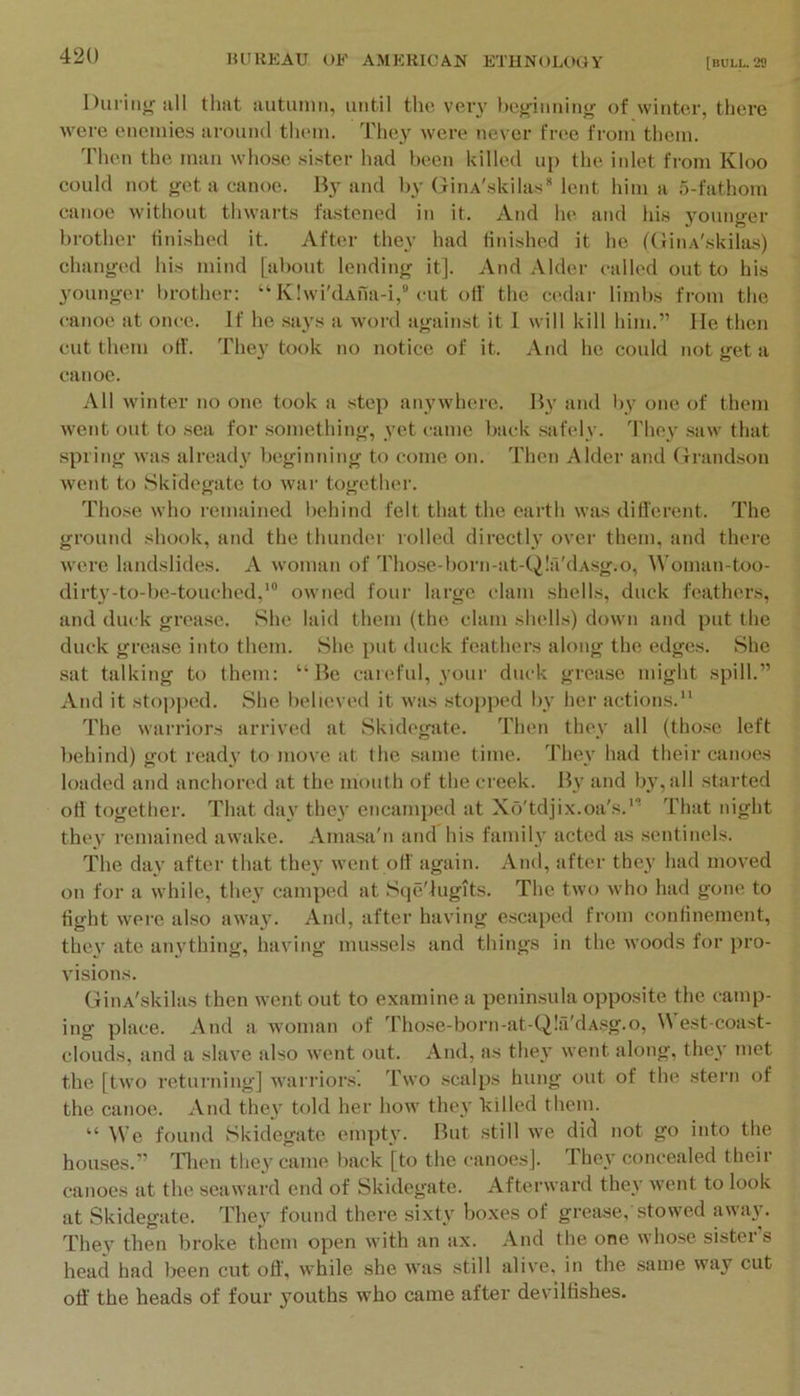 Duriiijr Jill that autuniii, until the veiy ho^iiinintr of winter, there were enemies around them. They were never free from them. Then the man whose .si.ster had been killed up the iidet from Kloo could not get a canoe. By and by GinA'.skilas* lent him a 5-fathom canoe without thwarts fastened in it. And he and his j^ounger brother finished it. After they had liiushed it he {(iiiiA'skilas) changed his mind [about lending it]. And Alder called out to his 3'ounger l)rother: “ Klwi'dAua-i,” cut off the cedar limbs from the canoe at once. If he says a word against it I will kill him.” Me then cut them off. They took no notice of it. And he could not get a canoe. All winter no one took a step anywhere. By and by one of them went out to .sea for .something, yet came back safely, d'hey .saw that spring was alread}' beginning to come on. Then Alder and (xrandson went to Skidegate to war together. Those who remained behind felt that the earth was ditferent. The ground shook, and the thunder rolled directly over them, and there were landslides. A woman of Those-born-at-Q!a'dAsg.o, Woman-too- dirty-to-be-touched,' owned four large clam shells, duck feathers, and duck grease. She laid them (the clam sheiks) down and put the duck grease into them. She put duck feathers along the edges. She sat talking to them: “Be careful, your duck grease might spill.” And it stop])ed. She believed it was .stopped by her actions. The warriors arrived at Skidegate. Then they all (tho.se left behind) got ready to move at the same time. The\' had their canoes loaded and anchored at the mouth of the creek. By and by, all .started oil together. That day they encamped at Xo'tdjix.oa's.'” That night they remained awake. Amasa'n and his family acted as sentinels. The day after that they went oil' again. And, after they had moved on for a while, thej^ camped at Sqe'lugits. The two who had gone to fight were also away. And, after having escaped from confinement, the\’ ate an}'thing, having mussels and things in the woods for pro- visions. GiiiA'skilas then went out to examine a penin.sula opposite the camp- ing place. And a woman of Those-born-at-Q!a'dAsg.o, est coast- clouds, and a slave also went out. And, as they went along, the\' met the [two returning] warriors. Two scalps hung out of the stern of the canoe. And they told her how they killed them. “ We found Skidegate empty. But still we did not go into the houses.” Tlien tliey came back [to the canoes]. They concealed their canoes at the seaward end of Skidegate. Afterward they went to look at Skidegate. They found there sixty boxes of grease, stowed away. They then broke them open with an ax. And the one whose sister’s head had been cut off, while she was still alive, in the same way cut off the heads of four youths who came after devilfishes.