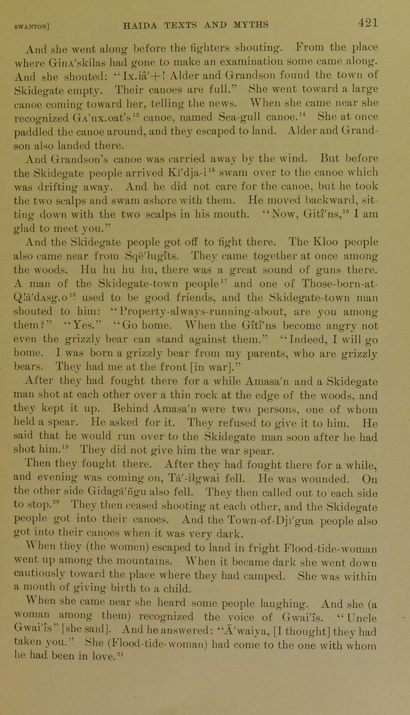 And she went along before the fighters shouting. From the place where GinA'skilas had gone to make an examination some came along. And she shouted; “Ix.ia'+! Alder and Grandson found the town of Skidegate empty. Their canoes are full.” She went toward a large canoe coming toward her, telling the news. When she came near she recognized Ga'iix.oat’scanoe, n.amed Sea-gull canoe.'* She at once paddled the canoe around, and they escaped to land. Alder and Grand- son also landed there. And Grandson’s canoe Avas carried away by the wind. But before the Skidegate people arrived Kl'dja-i'® swam over to the canoe which was drifting awa3^ And he did not care for the canoe, but he took the two scalps and swam ashore with them. He moved I)ackward, sit- ting down with the two scalps in his mouth. “Now, Giti'ns,'“ I am glad to meet }mu.” And the Skidegate people got off to tight there. The Kloo people also came near from Sqe'lugits. The}' came together at once among the Avoods. Hu hu hu hu, there Avas a great sound of guns there. A man of the Skidegate-town people'^ and one of Those-born-at- Qlfi'dAsg.o* used to be good friends, and the Skidegate-town man shouted to him: “Property-ahvaj's-running-about, are }'ou among theniG’ “Yes.” “Go home. When the Giti'ns become angr}^ not even the grizzly bear <'an stand against them.” “Indeed, I Avill go home. I was born a grizzl}^ bear from my parents, who are grizzly bears. The}' had me at the front [in war].” After they had fought there for a while Amasa'n and a Skidegate man shot at each other over a thin rock at the edge of the Avoods, and they kept it up. Behind Ama.sa'n were two persons, one of Avhom held a spear. He asked for it. They refused to give it to him. He said that he Avould run over to the Skidegate man soon after he had shot him.'® They did not give him the Avar spear. Then they fought there. After they had fought there for a while, and evening was coming on, Ta'-iigAvai fell. Pie was wounded. On the other side Gidaga'figu al.so fell. They then called out to each side to stop.''® They then ceased shooting at each other, and the Skidegate people got into their canoes. And the Town-of-Dji'gua people also got into their canoes Avhen it Avas very dark. hen they (the Avomen) escaped to land in fright Flood-tide-Avoman went up among the mountains. When it became dark she Avent down cautiously toward the place where they had camped. She Avas Avithin a month of giving birth to a child. When she came near she heard some people laughing. And she (a AA'Oinan among them) recognized the voice of GAvai'is. “Uncle Gwai'is” [she said]. And he answered: “A'waiya, [I thought] they had taken you.” She (Plood-tide-woman) had come to the one Avith Avhom he had been in love.®'