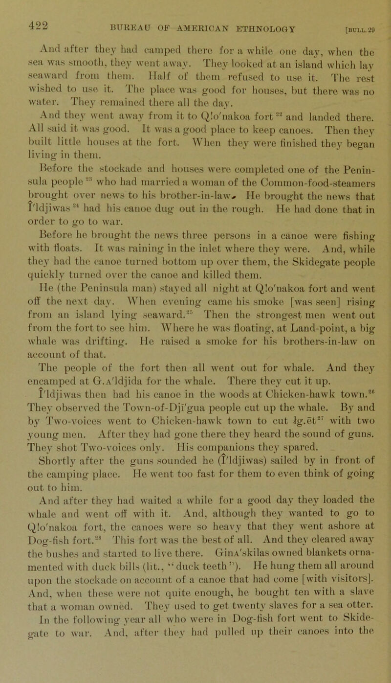 And ilftor they hud ciiiiiped there ft)r u whih*, one diiy, when the .sea was smooth, they went away. They looked at an island which lay seaward from them. Half of them refused to u.se it. The rest wished to use it. The place was good for houses, but there was no water. They remained there all the day. And they went away from it to Q.'o'nakoa fort®* and landed there. All said it was good. It was a good place to keep canoes. Then they built little houses at the fort. When they were finished they began living in them. Before the stockade and houses were completed one of the Penin- sula people who had married a woman of the Common-food-steamers brought oyer news to his brother-in-law- He brought the news that T'ldjiwas®* had his canoe dug out in the rough. He had done that in order to go to war. Before he brought the news three persons in a canoe were fishing with floats. It was raining in the inlet where they were. And, while the}’ Iiad the canoe turned bottom up oyer them, the Skidegatc people quickly turned oyer the canoe and killed them. He (the Peninsula man) stayed all night at Qlo'nakoa fort and went oil’ the next day. When evening came his smoke [was seen] rising from an island lying .seaward.*® Then the strongest men went out fi’om the fort to see him. Where he was floating, at Land-point, a big whale was drifting. He raised a .smoke for his brothers-in-law on account of that. The people of the fort then all went out for whale. And they encamped at G.A'ldjida for the whale. There they cut it up. I'ldjiwas then had his canoe in the woods at Chicken-hawk town.*” They observed the 'rown-of-Dji'gua people cut up the whale. By and by Two-voices went to Chicken-hawk town to cut Ig.et*^ with two young men. After they had gone there they heard the sound of guns. They shot Two-voices only. His companions they spared. Shortly after the guns sounded he (I'ldjiwas) .sailed by in front of the camping place. He went too fast for them to even think of going out to him. And after they had waited a while for a good day they loaded the whale and went ofi' with it. And, although they wanted to go to Qlo'nakoa fort, the canoes were so heavy that they went ashore at Dog-fish fort.** 'rids fort was the best of all. And they cleared away the bushes and .started to live there. CiriA'skilas owned blankets orna- mented with duck bills (lit., duck teeth ”). He hung them all around upon the stockade on account of a canoe that had come [with visitors]. And, when these were not quite enough, he bought ten with a slave that a woman owned. 'Fhey used to get twenty slaves for a sea otter. In the following year all who were in Dog-fish fort went to Skide- gate to war. And. after they had pulled iq> their canoes into the