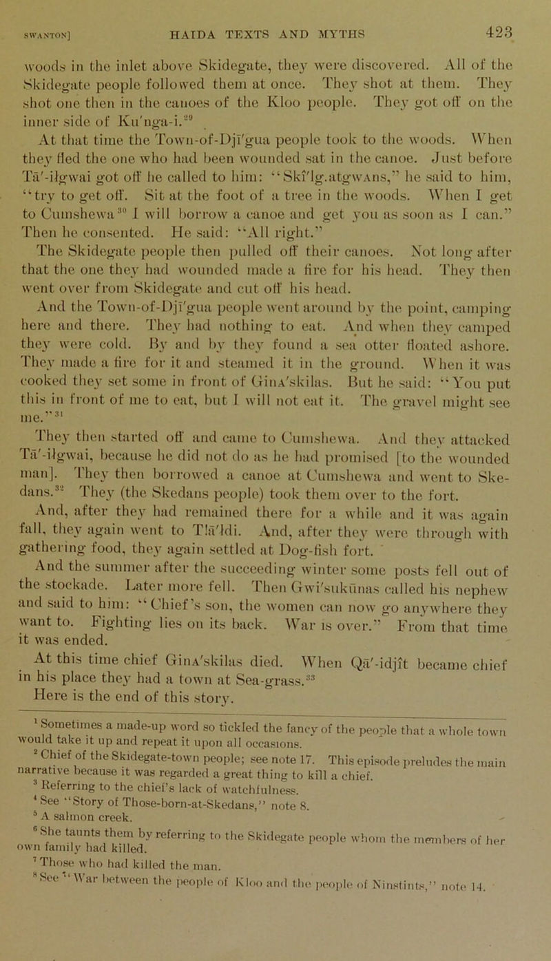 woods ill tlie inlet above Skidegate, they were discovered. All of the Skidegate peojile followed them at once. I'hey shot at them. They shot one then in the canoes of the Kloo people. They got off on the inner side of Ku'nga-i.“ At that time the Town-of-l)jl'giia people took to the woods. When thei' fled the one who had been wounded sat in the canoe. Just before Ta'-ilgwai got off he called to him: “Ski'lg.atgwAiis,” he said to him, “try to get off. Sit at the foot of a tree in the woods. When I get to Cumshewa® I will borrow a canoe and get you as soon as I can.” Then he consented. He said: “All right.” The Skidegate people then pulled off their canoes. Not long after that the one they had wounded made a tire for his head. They then went over from Skidegate and cut off his head. And the Town-of-Dji'gua people went around by the point, camping here and there. They had nothing to eat. And wdien they camped they were cold. Hy and bv they found a sea otter floated ashore. They made a tire for it and steamed it in the ground. When it was cooked they -set some in front of CfiiiA'skilas. But he said: “You put this in front of me to eat, but I will not eat it. The gravel might .see ^'•11 me. They then started off and came to Cumshewa. And they attacked rii'-ilgwai, because he did not do as he had promised [to the wounded man]. 'I'hey then borrowed a canoe at Cumshewa and went to Ske- dans.’- They (the Skedans people) took them over to the fort. And, after they had remained there for a while and it was again fall, they again went to TliVldi. And, after they were throug’h with gathering food, they again .settled at Dog-fish fort. And the summer after the succeeding winter some posts fell out of the stockade. Later more fell. Then Gwi'snkfinas called his nephew and said to him: “Chief’s son, the women can now go anj^where they want to. Fighting lies on its back. War is over.” From that time it was ended. At this time chief GiiiA'skilas died. When Qfi'-idjit became chief in his place the}’ had a town at Sea-grass. Here is the end of this story. > Sometimes a made-up word so tickled the fancy of the people that a whole town would take it up and repeat it upon all occasions. Chief of the Skidegate-town people; see note 17. This episode preludes the main narrative because it was regarded a great thing to kill a chief. “ Referring to the chief’s lack of watchfulness. ^ See -‘Story of Those-born-at-Skedans,” note 8. ‘ A salmon creek. “She taunts them by referring to tlie Skidegate people whom the members of her own family had killed. ’Those who had killed the man. See “War between the people of Kloo and the people of Niu.stint.s,’’ note 14.