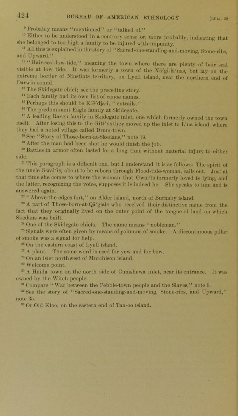 [bull, ‘29 ^ Probably means “mentioned” or “talked of.” Either to be understood in a contrary sense or, more probably, indicating that she belonged to too high a family to be injured with impunity. '* All this is explained in thestory of “Sacred-one-stauding-and-moving, Stone-ribs and Upward.” e. , '■■“•Ilair-seal-low-tide,” meaning the town where there are plenty of hair seal visible at low tide. It was formerly a town of the Xa'gi-la'nas, but lay on the extreme lx>rder of Ninstints territory, on Lyell island, near the northern end of Darwin sound. '^The Skidegate chief; see the preceding story.  Each family had its own list of canoe names. '“Perhaps this should be K!eMja-i, “entrails.” '“The predominant Eagle family at Skidegate. A leading Raven family in Skidegate inlet, oiie which formerly owned the town itself. After losing this to the Giti'ns they moved up the inlet to Lina island, where they had a noted village adled Drum-town. '®See “Story of Those-born-at-Skedans,” note 19. After the man had been shot he would finish the job. Battles in armor often lasted for a long time without material injury to either side. This paragraph is a difficult one, but I understand it is as follows: The spirit of the uncle Gwai^is, about to be reborn through Flood-tide-woman, calls out. Just at that time she comes to where the woman that Gwai'is formerly loved is lying, and the latter, recognizing the voice, supposes it is indeed he. She speaks to him and is answered again. “ Above-the-edges fort,” on Alder island, north of Burnaby island. A part of Those-born-at-Qii'gials who received their distinctive name from the fact that they originally lived on the outer point of the tongue of land on which Skedans was built. One of the Skidegate chiefs. The name means “nobleman.” “ Signals were often given by means of polumns of smoke. A discontinuous pillar of smoke was a signal for help. On the eastern coast of Lyell island. .-V plant. The same word is used for yew and for how. On an islet northwest of Murchison island. Welcome point. •'*' A Haida town on the north side of Gumshewa inlet, near its entrance. It wa.s owned by the Witch people. Compare “ War between the Pebble-town people and the Slaves,” note 9. ’See the story of “Sacred-one-standing-and-moving, Stone-ribs, and Upward,” note 35. Or Old Kloo, on the eastern end of Tan-oo island.