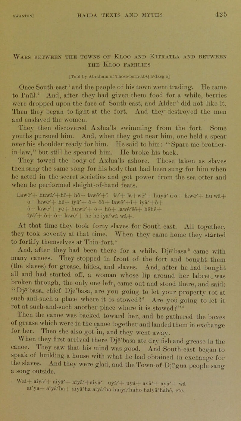 Wars between the towns of Keoo and Kitkatea and between THE KlOO families [Told by Abraham of Those-born-at-Qlii'dAsg.o] Once South-east* and the people of his town went trading. He came to rnuh** And, after they had given tlieni food for a while, berries were dropped upon the face of South-east, and Alder’ did not like it. Then the}' began to fight at the fort. And the}' destroyed the men and enslaved the women. They then discovered Axfua'ls swimming from the fort. Some youths pursued him. And, when they got near him, one held a spear over bis shoulder ready for him. He said to him: “Spare me brother- in-law,” but still he speared him. He broke his back. They towed the body of Axlua'ls ashore. Those taken as slaves then sang the same song for his body that had been sung for him when he acted in the secret societies and got power from the sea otter and when he performed sleight-of-hand feats. Lawe'-f- huwa^-|-ho-|- ho-(- lawe'-l-I la-t-we'-l- huyil'u6-t- lawe'-f hu wil-|- o-|- lawe'-j- he-f iyii'-f o-f oo f- lawe'-|-I-(- iyil'-j-5-f- 6-1- lawe'-f ye-j- huwii'-f 6-f hO-j- Iawe'ee-1- hehe-(- iya'-f- 6-j- 6-|- la\ve''-|- he he iyii'wa wd-|-. At that time they took forty slaves for South-east. All together, they took seventy at that time. When they came home they started to fortify themselves at I'hin-fort.* And, after they had been there for a while, Dje'basa’ came with many canoes. They stojiped in front of the fort and bought them (the slaves) for grease, hides, and slaves. And, after he had bought all and had started ofl, a woman whose lip around her labret_was broken through, the only one left, came out and stood there, and .said: “Dje'basa, chief Dje'ba.sa, are you going to let your property rot at such-and-such a place where it is stowed?” Are you going to let it rot at such-and-such another place where it is stowed?”” 1 hen the canoe was backed toward her, and he gathered the boxes of giease which were in the canoe together and landed them in exchange for her. Then she also got in, and they went away. hen they first arrived there Dje'basa ate dry fish and grease in the canoe. Ihey saw that his mind was good. And South-east began to speak of building a house with what he had obtained in exchange for the slaves. And they were glad, and the Town of-Dji'gua people sang a .song outside. Wai-I- aiya'-f aiya'-[- aiya'-t-aiya' uya'+ uy:'i-j aya'-F aya'-f \va ai ya-f- aiya''ha-t- aiya''lia aiya'lia haiy.Vhaho fiaiya'hahe, etc.