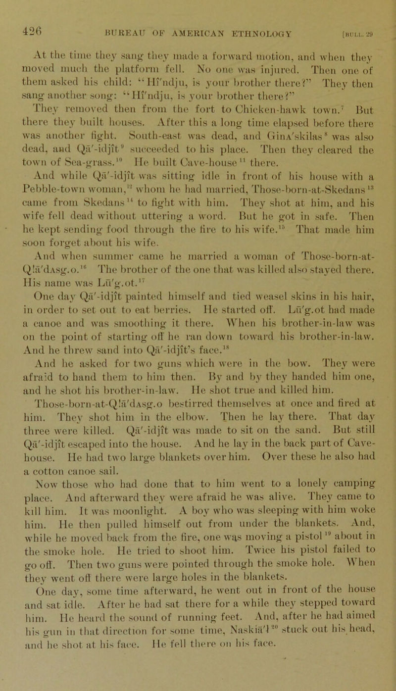 42fi At the time they sang they made a forward motion, and when they moved much the platform fell. No one was injured. Then one of them asked hi.s child: “llt'ndju, is your brother there?’’ They then sang another song: “ Iirndju, is your brother there?” They removed then from the fort to Chicken-hawk town.’ But there they built houses. After this a long time elapsed before there was another fight. South-east was dead, and GiuA'skilas was also dead, and Qa'-idjit” succeeded to his place. Then they cleared the town of Sea-grass.Me built Cave-house there. And while Qa'-idjit was sitting idle in front of his house with a Pebble-town woman,'* whom he had married, Those-l)orn-at-Skedans came from Skedans to light with him. 'Phey shot at him, and his wife fell dead without uttering a word. But he got in safe. Then he kept sending food through the tire to his wife.*® That made him soon forget about his wife. .Vnd when summer came he married a woman of Those-born-at- Q!a'dAsg.o.'“ d'he brother of the one that was killed also stayed there. His name was Lu'g.ot.*^ One day Qa'-idjit painted him.self and tied wea.sel skins in his hair, in order to set out to eat berries. He started otl'. Lu'g.ot had made a canoe and was smoothing it there. When his brother-in-law was on the point of starting off he ran down toward his brother-in-law. And he threw .sand into Qa'-idjit’s face.' And he asked for two guns which were in the bow. They were afraid to band them to him then. B3' and l)y the\' handed him one, and he shot his brother-in-law. He shot true and killed him. Those-born-at-Q!a'dAsg.o bestirred themselves at once and tired at him. They shot him in the elbow. Then he lay there. That day three were killed. Qa'-idjit was made to sit on the sand. But still Qa'-idjit escaped into the house. And he lay in the back part of Cave- house. He had two large blankets over him. Over these he also had a cotton canoe sail. Now those who had done that to him went to a lonely camping place. And afterward the\' were afraid he was alive. d'he\' came to kill him. It was moonlight. A boy who was sleeping with him woke him. He then pulled himself out from under the blankets. And, while he moved back from the tire, one wus moving a pistol * about in the smoke hole. He tried to shoot him. Twice his pistol failed to go off. Then two guns were pointed through the smoke hole. hen they went ofl there were large holes in the blankets. One day, some time afterward, he went out in front of the hou.se and sat idle. After he had sat there for a while they stepped toward him. He heard the sound of running feet. And, after he had aimed his gun in that direction for some time, Naskia'l* stuck out his head, and he .shot at his face. He fell there on his face.