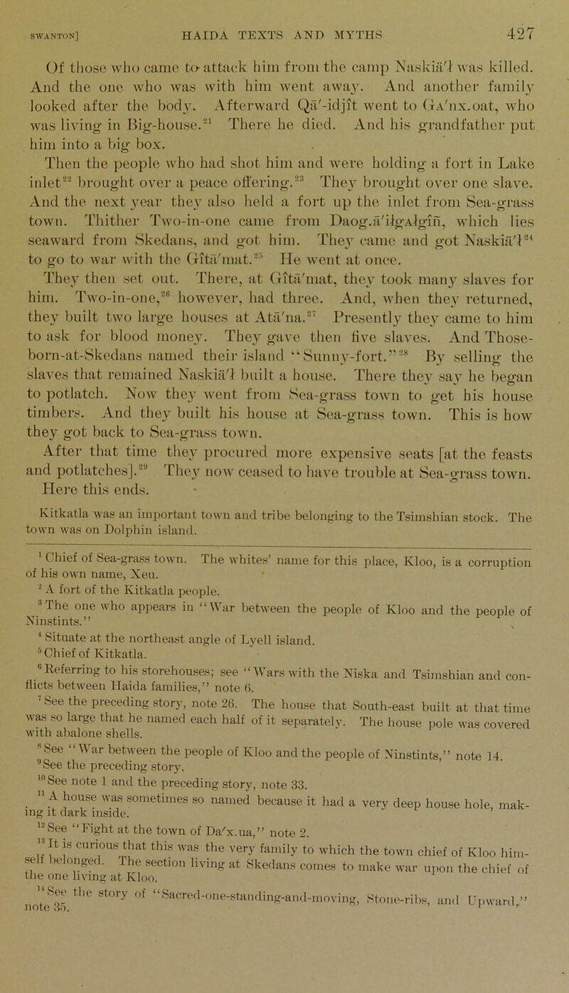 Of tliosc who canio, to attack him from the camp Naskia'I was killed. And the one who was with him went away. And anothei’ family looked after the bod}', .\fterward Qfi'-idjit went to (f A'nx.oat, who was living- in Big-house. ’' There he died. And his grandfather put him into a big bo.x. Then the people who had shot him and were holding a fort in Lake inlet^ brought over a peace offering.The}' brought over one slave. And the next year they also held a fort up the inlet from Sea-grass town. Thither Two-in-one came from Daog.a'iigAlgin, which lies seaward from Skedans, and got him. They came and got Naskiii'f-* to go to war with the Gitil'mat.' He went at once. They then set out. There, at Gita'mat, they took many slaves for him. Two-in-one,however, had three. And, when they returned, they built two large houses at Atfi'na.-’ Presentl}^ they came to him to ask for blood money. They gave then five slaves. And Those- born-at-Skedans named their islandSunny-fort.”' By .selling the slaves that remained Naskiii'l built a house. There they say he began to potlatch. Now they went from Sea-grass town to get his house timber.s. And they built his house at Sea-grass town. This is how they got back to Sea-grass town. After that time they procured more expensive seats [at the feasts and potlatches].® They now ceased to have trouble at Sea-gj-ass town. Here this ends. Kitkatla was an iini)ortant town and tribe befonging to the Tsimshian stock. The town was on Dolphin island. ' Chief of Sea-gra.«s town. The wliites’ name for this place, Kloo, is a corruption of his own name, Xeu. A fort of the Kitkatla people. •’The one who appears in “War between the people of Kloo and the people of Ninstints.” ’ Situate at the northeast angle of Lyell island. ®Chief of Kitkatla. «Referring to his storehouses; see “Wars with the Niska and Tsimshian and con- flicts between Ilaida families,” note (5. ’See the preceding story, note 26. The house that South-east built at that time was so large that he named each half of it separately. The house pole was covered with abalone shells. *See ar between the people of Kloo and the people of Ninstints,” note 14. ■’See the preceding story. sometimes so named because it had a very deep house hole, mak- ing it dark inside. the one living at Kloo. ecuon uvmg at hkeclans comes to make war upon the chief of 1. “Sacred-one-standing-and-moving, Stone-ribs, and Upward,” See the story f>f ‘ note li’i.