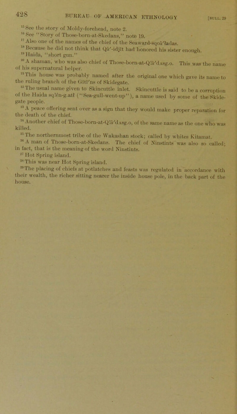 [BULL. 29 See the storj’ of Moldy-foreliead, note 2. '“See “Story of Tho.se-l)orn-at-Skedans,’’ note 19. Also one of the names of the chief of the Seaward-sqoaGadas. '“Because he did not think that Qa''-idjit had honored his sister enoneh. ' Haida, “shortgun.” A shaman, who was also chief of Those-born-at-Q!a'd.\sg.o. This was the name of his supernatural helper. '■This house was probably named after the original one which gave its name to the ruling branch of the Uiti'ns of Skidegate. “The usual name given to Skincuttle inlet. Skincuttle is said to be a corruption of the llaida sqlen-g.atl (“Sea-gull-went-up”), a name used by some of the Skide- gate people. A peace offering sent over iis a sign that they would make propei' reparation for the death of the chief. ■ Another chief of Those-born-at-Q!iVd.\sg.o, of the same name as the one who was killed. “The northernmost tribe of the Wakashan stock; called by whites Kitamat. “A man of Those-born-at-Skedans. The chief of Ninstints was also so called; in fact, that is the meaning of the word Ninstints. Mot Spring island. “This was near Hot Spring island. “The jilacing of chiefs at potlatches and feasts was regulated in accordance with their wealth, the richer sitting nearer the inside house pole, in the back part of the house.