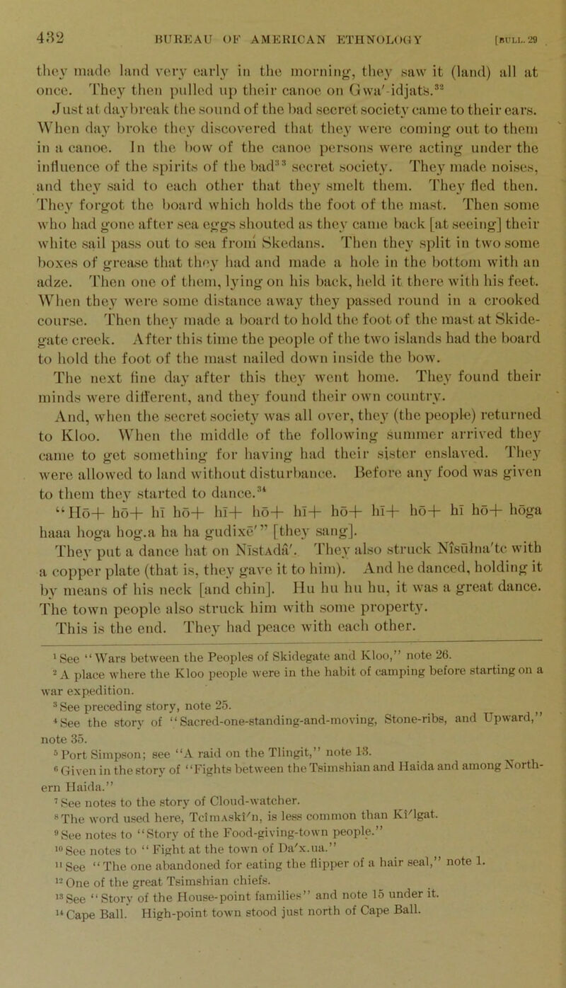 they nmdo, land very early in the morning, they saw it (land) all at once. They then polled up their canoe on Gwa' idjafs.* *“ Just at da^’hreak the sound of the l)ad secret society came to their ears. When day broke they discovered that thcj' were coming out to them in a canoe. In the how of the canoe persons were acting under the influence of the spirits of the had“® secret society. They made noises, and they said to each other that they smelt them. Thei' fled then, 'riiev forgot the Ijoard which holds the foot of the mast. Then some who had gone after sea eggs shouted as they came l>ack [at seeing] their white sail pass out to sea fronl Skedans. Then they split in twosome boxes of grease that they had and made a hole in the bottom with an adze. Then one of them, l}'ing on his back, held it there with his feet. When they were some distance away they passed round in a crooked course, 'rhen they made a board to hold the foot of the mast at Skide- gate creek. After this time the people of the two islands had the board to hold the foot of the mast nailed down inside the l)ow. The next line day after this they went home. They found their minds wei’e different, and the} found their own country. And, when the secret society was all over, they (the people) returned to Kloo. When the middle of the following summer arrived they came to get something for having had their sister enslaved. They were allowed to land without disturbance. Before any food was given to them they started to dance. “ Ho+ ho+ hi ho+ hl+ ho+ hl+ ho+ hl+ ho+ hi ho+ hoga haaa hoga hog.a ha ha gudixe'” [they sang]. Thev put a dance hat on NistAda'. d’hey also struck Nisulna'tc with a copper plate (that is, they gave it to him). And he danced, holding it by means of his neck [and chin]. Hu hu hu hu, it was a great dance, d'he town people also struck him vvith some property'. This is the end. They had peace with each other. 'See “Wars between the Peoples of Skidegate and Kloo,” note 26. 2 A place where the Kloo people were in the habit of camping before starting on a war expedition. *See preceding story, note 25. ^See the story of “Sacred-one-standing-and-moving, Stone-ribs, and Upward,” note 35. *Port Simpson; see “A raid on the Tlingit,” note 13. ^ “ Given in the story of “Fights between the Tsimshian and Haida and among North- ern llaida.” ' See notes to the story of Cloiid-watcher. »The word used here, TdmAskPn, is le&s common than Ki'lgat. See notes to “Story of the Food-giving-town people.” See notes to “ Fight at the town of Da'x.ua.”  See “ The one abandoned for eating the flipper of a hair seal,” note 1. One of the great Tsimshian chiefs. '’See “ Story of the House-point families” and note 15 under it. '* Cape Ball. High-point town stood just north of Cape Ball.