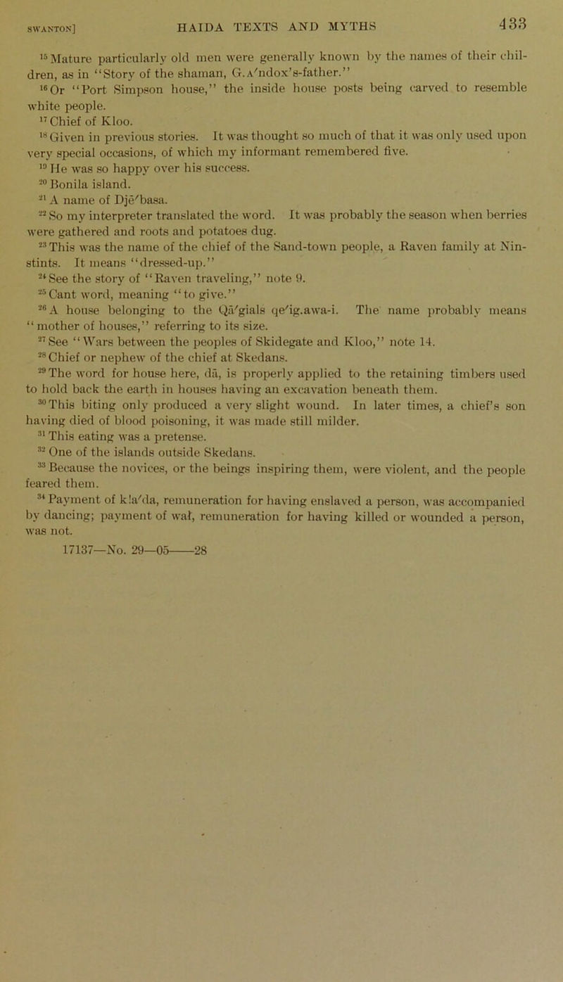 Mature particularly old men were generally known by the names of their chil- dren, as in “Story of the shaman, G.A'lidox’s-father.” *®0r “Port Simpson house,” the inside house posts being carved to resemble white people.  Chief of Kloo. Given in previous stories. It was thought so much of that it was only used upon very special occasions, of which my informant remembered five. Me was so happy over his success. -“Bonila island. A name of Dje'basa. So my interpreter translated the word. It was probably the season wdien berries were gathered and roots and potatoes dug. “'’This was the name of the chief of the Sand-town people, a Raven family at Nin- stints. It means “dressed-up.” “*See the story of “Rirven traveling,” note 9. ““Cant word, meaning “to give.” ““A house belonging to the QiVgials qe'ig.awa-i. The name probably means “ mother of houses,” referring to its size. ““See “Wars between the peoples of Skidegate and Kloo,” note 14. “® Chief or nephew of the chief at Skedans. “”The word for house here, da, is properly applied to the retaining timbers used to hold back tlie earth in houses having an excavation beneath them. “®This biting only produced a very slight wound. In later times, a chief’s son having died of blood poisoning, it was made still milder. This eating was a pretense. ““ One of the islands outside Skedans. ““ Because the novices, or the beings inspiring them, were violent, and the people feared them. “‘Payment of k!a''da, remuneration for having enslaved a person, was accompanied by dancing; payment of wal, remuneration for having killed or wounded a person, was not. 17137—No. 29—05 28