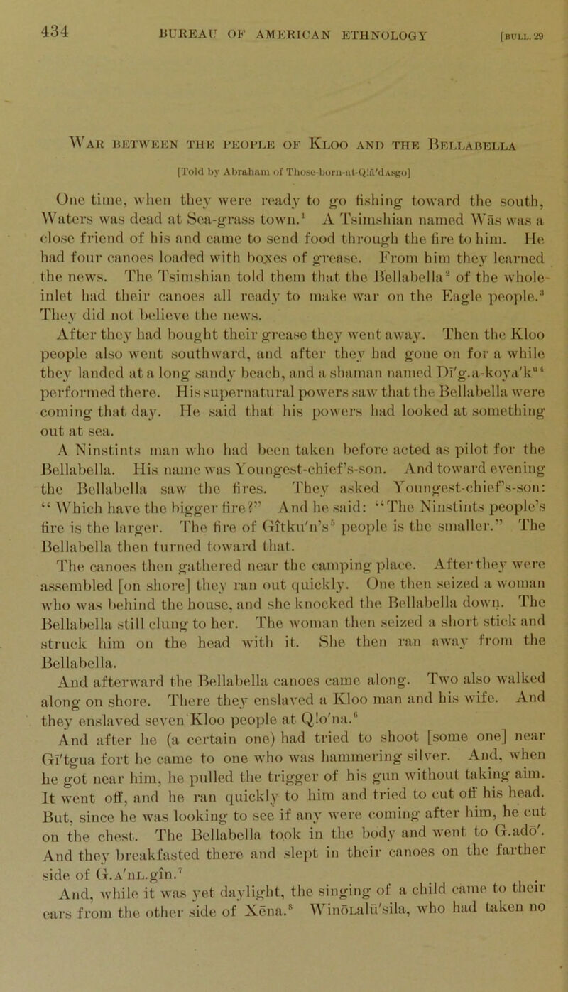 ^^'AR BETWEEN THE VEOPLE OF KlOO AND THE BeLLABELLA [Told by Abraham of Those-boni-at-QIa'dAsgo] One time, when they were ready to go tisliing toward the south, Waters was dead at Sea-grass town.* A 'rsimshian named Wils was a close friend of his and came to send food through the tire to him. lie had four canoes loaded with bo^es of grease. P\-om him they learned the news. 'I'he Tsimshian told them that the Bellabella^ of the whole- inlet had their canoes all ready to make war on the Eagle people.^ They did not believe the news. After the}' had bought their grease the}' went away. Then the Kloo people also went southward, and after they had gone on for a while they landed at a long .sandy beach, and a shaman named Dl'g.a-koya'k*** performed there. His supernatural powers .saw that the Bellabella were coming that day. He .said that his powers had looked at something out at .sea. A Ninstints man who had been taken before acted as pilot for the iiellabella. His name was Youngest-chief s-son. And toward evening the Bellabella .saw the tires. They asked Youngest-chief s-son: “ Which have the l)igger fire?” And he .said: “The Ninstints people’s tire is the larger. The tire of (xitku'n’s*’ people is the smaller.” The Bellabella then turned toward that. 'riie canoes then gathered near the camping place. After they were assembled [on shore] they ran out (juickly. One then seized a woman who was behind the hou.se, and she knocked the Bellabella down. The Itellabella still clung to her. The woman then seized a short .stick and .struck him on the head with it. She then ran away from the Bellabella. And afterward the Bellabella canoes came along. Two also walked alonff on shore. There thev en.slaved a Kloo man and his wife. And O they enslaved seven Kloo people at Q!o'na.“ And after he (a cerhiin one) had tried to shoot [some one] near Gl'tgua fort he came to one who was hammering silvei'. And, when he got near him, he pulled the trigger of his gun without taking aim. It went off, and he ran quickly to him and tried to cut off his head. But, since he was looking to see if any were coming after him, he cut on the chest. The Bellabella took in the Iwdy and went to G.ado'. And they l)reakfasted there and slept in their canoes on the farther .side of G.A'iiL.gm.'* And, while it was yet daylight, the singing of a child came to then- ears from the other side of Xena.* WinoLalu'sila, who had taken no