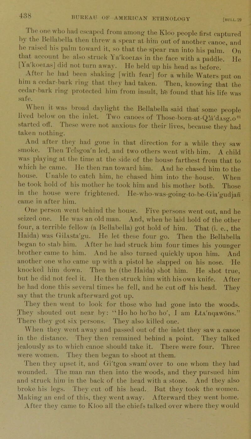 [bui.l.M Tlio Olio wlu) Imd osoapod from amonjr the Kloo people first captiii-od by the Bolhibolla then threw a spear at him out of another eanoe, and he raised liis palm toward it, so that the spear ran into his palm.’ On that account he also struck \ a'kocLas in the face with a paddle. He [Ya'koei.as] did not turn away. He held up his head as before. After he had been shakin<r [with fear] for awhile Waters put on him a cedar-bark rin<>’ that they had taken. 4'hen, knowing that the cedar-bark ring protected him from insult, h'e found that his life was .safe. When it was broad daylight the Hellabella .said that some people lived below on the inlet. Two canoes of Tho.se-l)orn-at-Q!a'dAsg.o^‘ started off. 'riiese were not an.xious for their lives, because they had taken nothing. And after they had gone in that direction for a while they saw smoke. Then Tci.sgoa'n led, and two others went with him. A child was playing at the time at the side of the hou.se farthest from that to which he came. Ho then ran toward him. And he cha.sed him to the hou.se. IJnabh* to catch him, he chased him into the hou.se. When he took hold of his mother he took him and his mother both. Tho.se in the hou.se were frightened. He-who-was-going-to-be-Gia'gudjan came in after him. One person went behind the house. Five persons went out, and he seized one. He was an old man. And, when he laid hold of the other four, a terrible fellow (a Hellabella) got hold of him. That (i. e., the Haida) was tiilAsta'gu. He let these four go. Then the Hellabella began to stab him. After he had struck him four times his younger brother came to him. And he also turned quickly upon him. And another one who came up with a pistol he slapped on his nose. He knocked him down. Then he (the Haida) shot him. He shot true, but he did not feel it. He then struck him with his own knife. After he had done this several times he fell, and he cut off his head. They say that the trunk afterward got up. 4'hey then wont to look for those who had gone into the woods. Jhey shouted out near by: “ Ho ho ho'ho ho', I am HtA'nqawons.” 'I'here they got si.\ persons. The}’ afso killed one. When they went away and passed out of the inlet they saw a canoe in the di.stance. 'Fhey then remained behind a point. They talked jealousl}’ as to which canoe should take it. There were four. Three were women. 4'hey then began to shoot at them. Then the}’ upset it, and Gi'tgoa swam'over to one whom they had wounded. The man ran then into the woods, and they pursued him and struck him in the back of the head with a stone. And they also broke his legs. They cut off his head.. Ifut they took the women. Making an end of this, they went away. Afterward they went home. After they came to Kloo all the chiefs talked over where they would